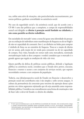 33
Caderno1
rua, enfim uma série de situações, não particularizadas necessariamente, por
outras políticas, ganham centralidade na assistência social.
No caso da seguridade social e da assistência social, que de acordo com a
CF-88 é uma das políticas que a compõem, o campo de responsabilidades
estatal está dirigido ao direito à proteção social fundado na cidadania, e
não como paralelo ao direito trabalhista.
Em sociedades de mercado4
como a nossa há quase uma identidade de percep-
ção na avaliação de indivíduos entre manifestação de fraqueza ou de ser frágil e
de não ter capacidade de consumir. Isto é, ter dinheiro no bolso para comprar
é símbolo de força ou ao contrário de fraqueza. Troca-se a noção de direito
em ter acesso, pela noção de ter renda para consumir ou de ter capacidade
de compra. Essa visão, baseada em tornar tudo uma mercadoria, nominada
mercadorização (tudo se deve comprar e vender) considera que o mercado é o
grande agente que regula as condições de vida e de viver.
Quem partilha da defesa de políticas sociais públicas, defende a legislação
pública na assistência social, considera que o Estado deve prover, executar,
financiar e manter o acesso a um conjunto de serviços sociais, que supram
necessidades comuns a um conjunto da população.
Todavia, essa ideia/perspectiva social do Estado em financiar e desenvolver a
proteção social não contributiva não é tão simples e sofre severos ataques. A
cultura da permanência da concessão para terceiros da operação dessas ações
persiste em vários segmentos rejeitando que ela seja assumida como responsa-
bilidade pública. Considera esse entendimento uma forma de estatização e não
de fazer valer o dever de Estado e o direito do cidadão.
4	 É bom que se esclareça que o uso da referência à sociedade de mercado, não se está pondo a largo
o caráter intrinsecamente capitalista dessa sociedade pautado no lucro, acumulação, desigualdade,
mercadorização, que reproduzem as desigualdades sociais e obstaculizam a redistribuição da riqueza
social coletivamente produzida.
 