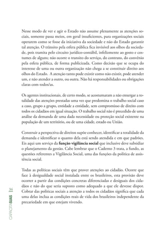 34
capacitasuas
Nesse modo de ver e agir o Estado não assume plenamente as atenções so-
ciais, somente passa meios, em geral insuficientes, para organizações sociais
operarem como se fosse da iniciativa da sociedade e não do Estado garantir
tal atenção. O trânsito pela esfera pública fica invisível aos olhos da socieda-
de, pois tramita pelo circuito jurídico-contábil, infelizmente ao gosto e cos-
tumes de alguns; não ocorre o transito do serviço, do contrato, do convênio
pela esfera pública, de forma publicizada. Como decisão que se ocupa do
interesse de uma ou outra organização não chega a se constituir direito aos
olhos do Estado. A atenção tanto pode existir como não existir, pode atender
um, e não atender a outro, ou outra. Não há responsabilidades ou obrigações
claras com todos/as.
Os agentes institucionais, de certo modo, se acostumaram a não enxergar a to-
talidade das atenções prestadas uma vez que predomina o trabalho social caso
a caso, grupo a grupo, entidade a entidade, sem compromisso de direito com
todos os cidadãos em igual situação. O trabalho social não é precedido de uma
análise da demanda de uma dada necessidade ou proteção social existente na
população de um território, ou de uma cidade, estado ou União.
Construir a perspectiva de direitos supõe conhecer, identificar a totalidade da
demanda e identificar o quanto dela está sendo atendida e em que padrões.
Eis aqui um serviço da função vigilância social que inclusive deve subsidiar
o planejamento da gestão. Cabe lembrar que o Caderno 3 trata, a fundo, as
questões referentes a Vigilância Social, uma das funções da política de assis-
tência social.
Todas as políticas sociais têm que prover atenções ao cidadão. Ocorre que
face à desigualdade social instalada entre os brasileiros, esta provisão deve
ocorrer a partir das condições concretas diferenciadas e desiguais dos cida-
dãos e não do que seria suposto como adequado a que ele devesse dispor.
Cobrar das políticas sociais a atenção a todos os cidadãos significa que cada
uma delas inclua as condições reais de vida dos brasileiros independente da
precariedade em que estejam vivendo.
 