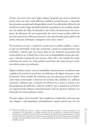 35
Caderno1
Ocorre, não raras vezes, uma ‘lógica ilógica’ de gestão que toma a assistência
social como um lócus onde diferentes políticas sociais buscam a supressão
das privações causadas pela desigualdade social. Essa identidade difusa fez da
assistência social o lugar da fralda (infantil ou geriátrica), do remédio, da pró-
tese, da cadeira de rodas, da dentadura, dos óculos, do documento, do trans-
porte, do alimento, do teto emprestado, do contra turno escolar, enfim de
um sem número de coberturas pontuais, não equacionadas pelas políticas de
saúde, educação, habitação, transporte entre tantas outras.5
No momento em que a assistência social torna-se política pública, é preci-
so que sua identidade social seja construída a partir de compromissos com
resultados e direitos que vão muito além de um elemento processante das
outras políticas ao se darem face a face com as desigualdades sociais que mar-
cam a vida dos usuários de seus serviços. Não cabe a ela remédio de saúde,
uniformes de escola, etc. Cada política social deve dar conta das pré-condi-
ções efetivas para sua realização.
Alguns analistas sociais, como já assinalados anteriormente, consideram que
a política de assistência social deve ser defensora de alguns interesses e não
de direitos. Nesse sentido ela consistiria em uma advocacia social ou defen-
soria social contestando o processo de inclusão dos cidadãos nas políticas
universais. Sabemos que a inclusão nos direitos ou o acesso à justiça é um
dos programas do Judiciário, sabemos também, que a assistência social deve
ser responsável por direitos socioassistenciais e não só, apontar o direito a ser
alcançado em outras políticas sociais.
Há aqui, alguns sinais trocados. São as políticas consideradas universais que
não chegam a toda população, principalmente àquela parcela que vive em
5	 Parece por vezes que, embora o acesso à saúde seja direito universal, o insumo necessário à sua
manutenção fica subordinado à condição financeira de ser consumidor no mercado dos produtos
necessários ao cuidados de saúde. Caso o demandatário não disponha de tal poder aquisitivo a saúde
para ele, justamente, deixa de ser universal e sua necessidade se transmuta, passa a ser uma questão
de dispor de renda suficiente para tratar-se, e pela ilogicidade do não trato universal é encaminhado à
assistência social.
 