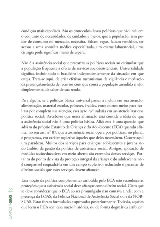 36
capacitasuas
condição mais espoliada. São os protocolos dessas políticas que não incluem
o conjunto de necessidades, de cuidados e meios, que a população, sem po-
der de consumo no mercado, necessita. Faltam vagas, faltam remédios, ter
acesso a uma consulta médica especializada, um exame laboratorial, uma
cirurgia pode significar meses de espera.
Não é a assistência social que precariza as políticas sociais ao estimular que
a população frequente a oferta de serviços socioassistenciais. Universalidade
significa incluir todo o brasileiro independentemente da situação em que
esteja. Trata-se aqui, de criar efetivos mecanismos de vigilância e mediação
da presença/ausência de recursos com que conta a população atendida e não,
simplesmente, de saber de sua renda.
Para alguns, se a políticas básica universal passar a incluir em sua atenção:
alimentação, material escolar, próteses, fraldas, entre outros meios para rea-
lizar por completo sua atenção, essa ação redundaria em assistencializar essa
política social. Perceba-se que nessa afirmação está contida a ideia de que
a assistência social não é uma política básica. Aliás esta é uma questão que
advêm do próprio Estatuto da Criança e do Adolescente (ECA) quando afir-
ma, no seu art. n˚ 87, que a assistência social opera por políticas, no plural,
e programas, em caráter supletivo àqueles que deles necessitem. Ocorre aqui
um paradoxo. Muitos dos serviços para crianças, adolescentes e jovens são
do âmbito da gestão da política de assistência social. Abrigos, aplicação de
medidas socioeducativas em meio aberto são exemplos desses serviços. Por-
tanto do ponto de vista da proteção integral da criança e do adolescente não
é compatível enquadrá-la em um campo supletivo, reduzindo o patamar de
direitos sociais que esses serviços devem afiançar.
Essa noção de política complementar atribuída pelo ECA não reconhece as
proteções que a assistência social deve afiançar como direito social. Claro que
se deve considerar que o ECA ao ser promulgado não contava ainda, com a
presença da LOAS, da Política Nacional de Assistência Social ou e da NOB-
SUAS. Estas foram formuladas e aprovadas posteriormente. Todavia, aqueles
que leem o ECA sem essa noção histórica, ou de forma dogmática atribuem
 