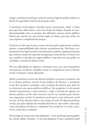 37
Caderno1
o lugar a assistência social que a isola do contexto legal de política relativa ao
direito de seguridade social ou de proteção social.
A assistência social poderia estimular pactos intersetoriais, desde a União
para que fosse dado início a uma nova forma de relação, baseada na com-
plementariedade entre as atenções dos diferentes serviços sociais públicos
básicos que operam em uma mesma região ou bairro, para que inclua em
suas respostas a completude da atenção.
É preciso ter claro que há que se travar uma luta pela compreensão contínua
quanto a responsabilidade pelos direitos socioassistenciais. Não basta a ex-
pressão do texto legal; é preciso criar protocolos, padrões, equipamentos para
que o direito transite de expressão de papel para acesso de fato. A forma com
que a política é operada nos órgãos públicos é que fará com que ganhe, na
sociedade, o estatuto de direito social.
Há uma dificuldade em objetivar a distinção entre uma ação humanitária
entre pessoas, servidores, entidades sociais e o compromisso com os direitos
sociais e humanos a serem afiançados.
Afinal a assistência social tem direitos próprios ou quem os promove são
só as demais políticas sociais? Como política de direitos, a assistência
social deve produzir resultados como condição de direitos para além de
se relacionar com outras políticas públicas. Seu propósito é o de manter
relações intersetoriais e nestas mostrar e exigir a inclusão de alguém nas
demais políticas ou lhe cabe construir acessos aos usuários para efetivar
suas seguranças sociais? A assistência social opera como advocacia social
ou tem, de fato, direitos afetos a seu campo de ação? Só algumas políticas
sociais, que pela tradição são consideradas básicas, tipo saúde e educação,
é que são políticas de direito e cidadania? Esse modo de ver exclui a assis-
tência social dessa condição?
Há um lugar de tensão entre essas afirmações – é essa tensão que precisa ganhar
luz, clareza, debate. Sintetiza – se em uma pergunta: O que a assistência social
 