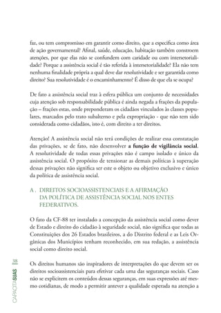 38
capacitasuas
faz, ou tem compromisso em garantir como direito, que a especifica como área
de ação governamental? Afinal, saúde, educação, habitação também constroem
atenções, por que elas não se confundem com caridade ou com intersetoriali-
dade? Porque a assistência social é tão referida à intersetorialidade? Ela não tem
nenhuma finalidade própria a qual deve dar resolutividade e ser garantida como
direito? Sua resolutividade é o encaminhamento? É disso de que ela se ocupa?
De fato a assistência social traz à esfera pública um conjunto de necessidades
cuja atenção sob responsabilidade pública é ainda negada a frações da popula-
ção – frações estas, onde preponderam os cidadãos vinculados às classes popu-
lares, marcados pelo trato subalterno e pela expropriação - que não tem sido
considerada como cidadãos, isto é, com direito a ter direitos.
Atenção! A assistência social não terá condições de realizar essa constatação
das privações, se de fato, não desenvolver a função de vigilância social.
A resolutividade de todas essas privações não é campo isolado e único da
assistência social. O propósito de tensionar as demais políticas à superação
dessas privações não significa ser este o objeto ou objetivo exclusivo e único
da política de assistência social.
A .	 DIREITOS SOCIOASSISTENCIAIS E A AFIRMAÇÃO
DA POLÍTICA DE ASSISTÊNCIA SOCIAL NOS ENTES
FEDERATIVOS.
O fato da CF-88 ter instalado a concepção da assistência social como dever
de Estado e direito do cidadão à seguridade social, não significa que todas as
Constituições dos 26 Estados brasileiros, a do Distrito federal e as Leis Or-
gânicas dos Municípios tenham reconhecido, em sua redação, a assistência
social como direito social.
Os direitos humanos são inspiradores de interpretações do que devem ser os
direitos socioassistenciais para efetivar cada uma das seguranças sociais. Caso
não se explicitem os conteúdos dessas seguranças, em suas expressões até mes-
mo cotidianas, de modo a permitir antever a qualidade esperada na atenção a
 