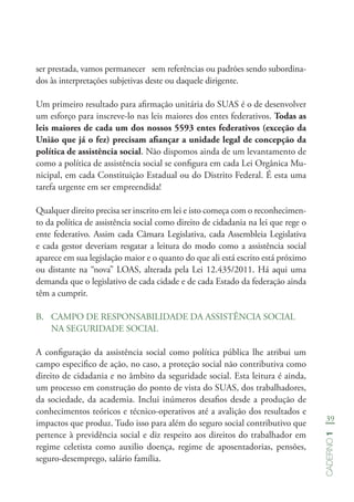 39
Caderno1
ser prestada, vamos permanecer sem referências ou padrões sendo subordina-
dos às interpretações subjetivas deste ou daquele dirigente.
Um primeiro resultado para afirmação unitária do SUAS é o de desenvolver
um esforço para inscreve-lo nas leis maiores dos entes federativos. Todas as
leis maiores de cada um dos nossos 5593 entes federativos (exceção da
União que já o fez) precisam afiançar a unidade legal de concepção da
política de assistência social. Não dispomos ainda de um levantamento de
como a política de assistência social se configura em cada Lei Orgânica Mu-
nicipal, em cada Constituição Estadual ou do Distrito Federal. É esta uma
tarefa urgente em ser empreendida!
Qualquer direito precisa ser inscrito em lei e isto começa com o reconhecimen-
to da política de assistência social como direito de cidadania na lei que rege o
ente federativo. Assim cada Câmara Legislativa, cada Assembleia Legislativa
e cada gestor deveriam resgatar a leitura do modo como a assistência social
aparece em sua legislação maior e o quanto do que ali está escrito está próximo
ou distante na “nova” LOAS, alterada pela Lei 12.435/2011. Há aqui uma
demanda que o legislativo de cada cidade e de cada Estado da federação ainda
têm a cumprir.
B.	 CAMPO DE RESPONSABILIDADE DA ASSISTÊNCIA SOCIAL
NA SEGURIDADE SOCIAL
A configuração da assistência social como política pública lhe atribui um
campo especifico de ação, no caso, a proteção social não contributiva como
direito de cidadania e no âmbito da seguridade social. Esta leitura é ainda,
um processo em construção do ponto de vista do SUAS, dos trabalhadores,
da sociedade, da academia. Inclui inúmeros desafios desde a produção de
conhecimentos teóricos e técnico-operativos até a avalição dos resultados e
impactos que produz. Tudo isso para além do seguro social contributivo que
pertence à previdência social e diz respeito aos direitos do trabalhador em
regime celetista como auxilio doença, regime de aposentadorias, pensões,
seguro-desemprego, salário família.
 
