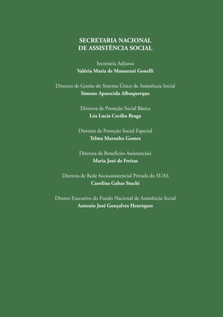 4
capacitasuas
SECRETARIA NACIONAL
DE ASSISTÊNCIA SOCIAL
Secretária Adjunta
Valéria Maria de Massarani Gonelli
Diretora de Gestão do Sistema Único de Assistência Social
Simone Aparecida Albuquerque
Diretora de Proteção Social Básica
Léa Lucia Cecílio Braga
Diretora de Proteção Social Especial
Telma Maranho Gomes
Diretora de Benefícios Assistenciais
Maria José de Freitas
Diretora de Rede Socioassistencial Privada do SUAS
Carolina Gabas Stuchi
Diretor Executivo do Fundo Nacional de Assistência Social
Antonio José Gonçalves Henriques
 