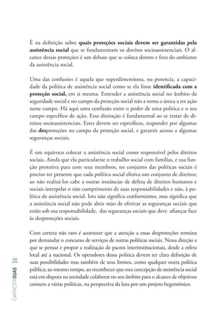 40
capacitasuas
É na definição sobre quais proteções sociais devem ser garantidas pela
assistência social que se fundamentam os direitos socioassistenciais. O al-
cance dessas proteções é um debate que se coloca dentro e fora do ambiente
da assistência social.
Uma das confusões é aquela que superdimensiona, ou potencía, a capaci-
dade da política de assistência social como se ela fosse identificada com a
proteção social, em si mesma. Entender a assistência social no âmbito da
seguridade social e no campo da proteção social não a torna a única a ter ação
nesse campo. Há aqui uma confusão entre o poder de uma política e o seu
campo específico de ação. Essa distinção é fundamental ao se tratar de di-
reitos socioassistenciais. Estes devem ser específicos, responder por algumas
das desproteções no campo da proteção social, e garantir acesso a algumas
seguranças sociais.
É um equívoco colocar a assistência social como responsável pelos direitos
sociais. Ainda que ela particularize o trabalho social com famílias, e sua fun-
ção protetiva para com seus membros, no conjunto das políticas sociais é
preciso ter presente que cada política social efetiva um conjunto de direitos;
ao não realizá-los cabe a outras instâncias de defesa de direitos humanos e
sociais interpelar o não cumprimento de suas responsabilidades e não, à po-
lítica de assistência social. Isto não significa conformismo, mas significa que
a assistência social não pode abrir mão de efetivar as seguranças sociais que
estão sob sua responsabilidade, das seguranças sociais que deve afiançar face
às desproteções sociais.
Com certeza não raro é acontecer que a atenção a essas desproteções termina
por demandar o concurso de serviços de outras políticas sociais. Nessa direção a
que se pensar e propor a realização de pactos interinstitucionais, desde a esfera
local até a nacional. Os operadores dessa política devem ter clara definição de
suas possibilidades mas também de seus limites, como qualquer outra política
pública; ao mesmo tempo, ao reconhecer que esta concepção de assistência social
está em disputa na sociedade colaborar no seu âmbito para o alcance de objetivos
comuns a várias políticas, na perspectiva da luta por um projeto hegemônico.
 