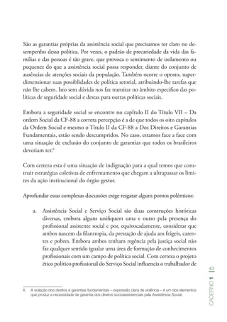 41
Caderno1
São as garantias próprias da assistência social que precisamos ter claro no de-
sempenho dessa política. Por vezes, o padrão de precariedade da vida das fa-
mílias e das pessoas é tão grave, que provoca o sentimento de isolamento ou
pequenez do que a assistência social possa responder, diante do conjunto de
ausências de atenções sociais da população. Também ocorre o oposto, super-
dimensionar suas possiblidades de política setorial, atribuindo-lhe tarefas que
não lhe cabem. Isto sem dúvida nos faz transitar no âmbito especifico das po-
líticas de seguridade social e destas para outras políticas sociais.
Embora a seguridade social se encontre no capítulo II do Título VII – Da
ordem Social da CF-88 a correta percepção é a de que todos os oito capítulos
da Ordem Social e mesmo o Título II da CF-88 a Dos Direitos e Garantias
Fundamentais, estão sendo descumpridos. No caso, estamos face a face com
uma situação de exclusão do conjunto de garantias que todos os brasileiros
deveriam ter.6
Com certeza esta é uma situação de indignação para a qual temos que cons-
truir estratégias coletivas de enfrentamento que chegam a ultrapassar os limi-
tes da ação institucional do órgão gestor.
Aprofundar essas complexas discussões exige resgatar alguns pontos polêmicos:
a.	 Assistência Social e Serviço Social são duas construções históricas
diversas, embora alguns unifiquem uma e outro pela presença do
profissional assistente social e por, equivocadamente, considerar que
ambos nascem da filantropia, da prestação de ajuda aos frágeis, caren-
tes e pobres. Embora ambos tenham regência pela justiça social não
faz qualquer sentido igualar uma área de formação de conhecimentos
profissionais com um campo de política social. Com certeza o projeto
ético político profissional do Serviço Social influencia o trabalhador de
6	 A violação dos direitos e garantias fundamentais – expressão clara de violência – é um dos elementos
que produz a necessidade de garantia dos direitos socioassistenciais pela Assistência Social.
 