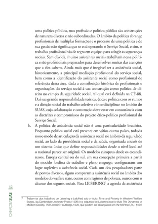 42
capacitasuas
uma política pública, mas profissão e política pública são construções
de natureza diversa e não subordinadas. O âmbito da política abrange
profissionais de múltiplas formações e o processo de uma política e de
sua gestão não significa que se está operando o Serviço Social, e sim, o
trabalho profissional via de regra em equipe, para atingir as seguranças
sociais. Sem dúvida, muitos assistentes sociais trabalham nessa políti-
ca e são profissionais preparados para desenvolver muitas das atenções
que a eles cabem. Ainda mais que é inegável ser a assistência social,
historicamente, a principal mediação profissional do serviço social,
bem como a identificação do assistente social como profissional de
referência desta área, dada a contribuição histórica de profissionais e
organizações do serviço social à sua construção como política de di-
reito no campo da seguridade social, tal qual está definida na CF-88.
Daí sua grande responsabilidade teórica, ética e política com os rumos
e a direção social do trabalho coletivo e interdisciplinar no âmbito do
SUAS, cuja colaboração e construção deve estar em consonância com
as diretrizes e compromissos do projeto ético-político profissional do
Serviço Social.
b.	 A política de assistência social não é uma particularidade brasileira.
Enquanto política social está presente em vários outros países, todavia
nosso modo de articulação da assistência social no âmbito da seguridade
social, ao lado da previdência social e da saúde, organizada através de
um sistema único que define responsabilidades desde o nível local até
o nacional parece ser original. Os modelos europeus desde os escandi-
navos, Europa central ou do sul, em sua concepção primeira a partir
do modelo fordista de trabalho e pleno emprego, configuraram um
lugar supletivo a assistência social. Cada um dos pesquisadores parte
de pontos diversos, alguns comparam a assistência social no âmbito dos
modelos do welfare state, outros com regimes de pobreza, outros com o
alcance dos seguros sociais. Para LEISERING7
a agenda da assistência
7	 Tratam-se dos trabalhos de Leisering e Leibfried sob o título: Time and Poverty in Western Welfare
States, da.Cambridge University Press (1999) e o segundo de Leisering sob o título The Dynamics of
Modern Society, The London: Routledge,1999, que podem ser alcançados em: IN WERHLE, B,-  From
 