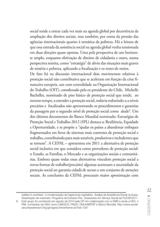 43
Caderno1
social tende a entrar cada vez mais na agenda global por decorrência da
ampliação dos direitos sociais, mas também, por conta da pressão das
agências internacionais quanto à temática da pobreza. Há a leitura de
que essa entrada da assistência social na agenda global venha tensionada
em duas direções quase opostas. Uma pela perspectiva de um horizon-
te amplo, enquanto efetivação de direitos de cidadania e outra, numa
perspectiva restrita, como “estratégia” de alivio das situações mais graves
de miséria e pobreza, aplicando a focalização e os testes de meios.
	 De fato há na discussão internacional dois movimentos relativos à
proteção social não contributiva que se aceleram em função da crise fi-
nanceira europeia, um com centralidade na Organização Internacional
do Trabalho (OIT), coordenado pela ex-presidente do Chile, Michelle
Bachellet, nominado de piso básico de proteção social que tende, ao
mesmo tempo, a estender a proteção social, todavia reduzindo-a a níveis
precários e focalizados não apresentando os procedimentos e garantias
da passagem par o segundo nível de proteção social como alude8
. Um
dos últimos documentos do Banco Mundial nominado: Estratégias de
Proteção Social e Trabalho-2012 (SPL) destaca a: Resiliência, Equidade
e Oportunidade, e se propõe a “ajudar os países a abandonar enfoques
fragmentados em favor de sistemas mais coerentes de proteção social e
trabalho,contribuindoparamaissensíveis,produtivoseincludentesque
se tornem”. A CEPAL – apresentou em 2011 a alternativa de proteção
social inclusiva em que considera como provedores de proteção social:
o Estado, as Famílias, o Mercado e as organizações sociais e comunitá-
rias. Embora quase todas essas alternativas vinculem proteção social a
novas formas de trabalho(precário) algumas acentuam a necessidade da
proteção social ser garantia cidadã de acesso a um conjunto de atenções
sociais. As conclusões da CEPAL procuram maior aproximação com
welfare to workfare’: a modernização da hegemonia capitalista.  Análise da Assistência Social na Suíça.
Dissertação de mestrado. Programa de Estudos Pós- Graduados em Serviço Social da PUCSP.2011
8	 Este grupo foi constituído em agosto de 2010 pela OIT em colaboração com a OMS e ainda a FAO, o
FMI, comissões da ONU como UNESCO, PNUD, ONUHABITAT e Banco Mundial. http://www.social-
securityextension.Org/gini/gess//showtheme.do?tid=1321
 