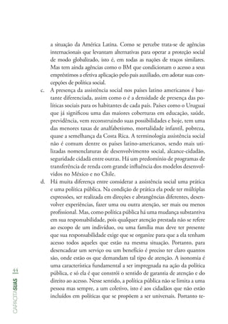 44
capacitasuas
a situação da América Latina. Como se percebe trata-se de agências
internacionais que levantam alternativas para operar a proteção social
de modo globalizado, isto é, em todas as nações de traços similares.
Mas tem ainda agências como o BM que condicionam o acesso a seus
empréstimos a efetiva aplicação pelo pais auxiliado, em adotar suas con-
cepções de política social.
c.	 A presença da assistência social nos países latino americanos é bas-
tante diferenciada, assim como o é a densidade de presença das po-
líticas sociais para os habitantes de cada país. Países como o Uruguai
que já significou uma das maiores coberturas em educação, saúde,
previdência, vem reconstruindo suas possibilidades e hoje, tem uma
das menores taxas de analfabetismo, mortalidade infantil, pobreza,
quase a semelhança da Costa Rica. A terminologia assistência social
não é comum dentre os países latino-americanos, sendo mais uti-
lizadas nomenclaturas de desenvolvimento social, alcance-cidadão,
seguridade cidadã entre outras. Há um predomínio de programas de
transferência de renda com grande influência dos modelos desenvol-
vidos no México e no Chile.
d.	 Há muita diferença entre considerar a assistência social uma prática
e uma política pública. Na condição de prática ela pode ter múltiplas
expressões, ser realizada em direções e abrangências diferentes, desen-
volver experiências, fazer uma ou outra atenção, ser mais ou menos
profissional. Mas, como política pública há uma mudança substantiva
em sua responsabilidade, pois qualquer atenção prestada não se refere
ao escopo de um indivíduo, ou uma família mas deve ter presente
que sua responsabilidade exige que se organize para que a ela tenham
acesso todos aqueles que estão na mesma situação. Portanto, para
desencadear um serviço ou um benefício é preciso ter claro quantos
são, onde estão os que demandam tal tipo de atenção. A isonomia é
uma característica fundamental a ser impregnada na ação da política
pública, e só ela é que constrói o sentido de garantia de atenção e do
direito ao acesso. Nesse sentido, a política pública não se limita a uma
pessoa mas sempre, a um coletivo, isto é aos cidadãos que não estão
incluídos em políticas que se propõem a ser universais. Portanto te-
 