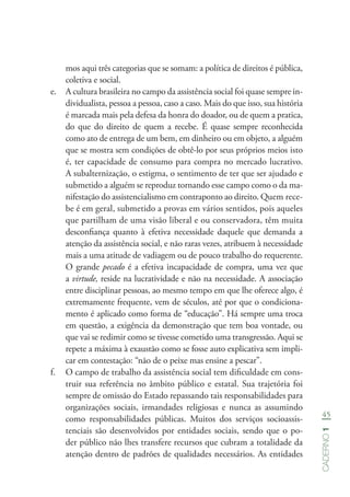 45
Caderno1
mos aqui três categorias que se somam: a política de direitos é pública,
coletiva e social.
e.	 A cultura brasileira no campo da assistência social foi quase sempre in-
dividualista, pessoa a pessoa, caso a caso. Mais do que isso, sua história
é marcada mais pela defesa da honra do doador, ou de quem a pratica,
do que do direito de quem a recebe. É quase sempre reconhecida
como ato de entrega de um bem, em dinheiro ou em objeto, a alguém
que se mostra sem condições de obtê-lo por seus próprios meios isto
é, ter capacidade de consumo para compra no mercado lucrativo.
A subalternização, o estigma, o sentimento de ter que ser ajudado e
submetido a alguém se reproduz tornando esse campo como o da ma-
nifestação do assistencialismo em contraponto ao direito. Quem rece-
be é em geral, submetido a provas em vários sentidos, pois aqueles
que partilham de uma visão liberal e ou conservadora, têm muita
desconfiança quanto à efetiva necessidade daquele que demanda a
atenção da assistência social, e não raras vezes, atribuem à necessidade
mais a uma atitude de vadiagem ou de pouco trabalho do requerente.
O grande pecado é a efetiva incapacidade de compra, uma vez que
a virtude, reside na lucratividade e não na necessidade. A associação
entre disciplinar pessoas, ao mesmo tempo em que lhe oferece algo, é
extremamente frequente, vem de séculos, até por que o condiciona-
mento é aplicado como forma de “educação”. Há sempre uma troca
em questão, a exigência da demonstração que tem boa vontade, ou
que vai se redimir como se tivesse cometido uma transgressão. Aqui se
repete a máxima à exaustão como se fosse auto explicativa sem impli-
car em contestação: “não de o peixe mas ensine a pescar”.
f.	 O campo de trabalho da assistência social tem dificuldade em cons-
truir sua referência no âmbito público e estatal. Sua trajetória foi
sempre de omissão do Estado repassando tais responsabilidades para
organizações sociais, irmandades religiosas e nunca as assumindo
como responsabilidades públicas. Muitos dos serviços socioassis-
tenciais são desenvolvidos por entidades sociais, sendo que o po-
der público não lhes transfere recursos que cubram a totalidade da
atenção dentro de padrões de qualidades necessários. As entidades
 