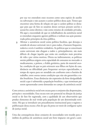 46
capacitasuas
por sua vez entendem esses recursos como uma espécie de auxilio
ou subvenção e não acatam o caráter público dessa ação. Temos que
encontrar uma forma de relação em que o caráter púbico se desta-
que para que de fato os usuários desses serviços possam usá-los e
acessá-los como direitos e não como missões de entidades privadas.
Há aqui a necessidade de que os trabalhadores da assistência social
se entendam enquanto agentes públicos e tenham sua ação parame-
trada pelos princípios da ética pública.
g.	 Afirmar a assistência social como política focalista, que deturpa o
sentido de alcance universal, isto é, para todos, é bastante frequente,
todavia o revés é também verdadeiro. As políticas que se conceituam
como universais não chegam a todos e, principalmente, são mais
difíceis de chegar àqueles que estão em condições mais precárias
de vida e por vários motivos. Direta ou indiretamente, as políticas
sociais públicas exigem certa capacidade de consumo no mercado: o
medicamento, a prótese, a fralda geriátrica, parte do material esco-
lar, condições de que os pais orientem seus filhos em lições de casa,
distância ou dificuldade para frequentar serviços especializados, o
tempo de espera para ser atendido em confronto com o horário de
trabalho, entre outras tantas condições que não são garantidas a to-
dos brasileiros. Essas distâncias são expressões da forte desigualdade
social a que é submetida a população brasileira, e que terminam por
serem apresentadas como demandas no campo da assistência social
Com certeza a assistência social tem escuta para o conjunto das desproteções,
privações e necessidades. Essa escuta tem um potencial na direção da justiça
social se de fato for registrada, com a qualidade de um observatório que
produz elementos do real vivido pela população de um determinado terri-
tório. Há que se introduzir um procedimento institucional para o registro e
publicização dessa escuta a fim de que ela possa ser meio de configurar ações
de justiça social.
Uma das consequências desse conjunto de necessidades tem trazido para o
âmbito da política de assistência social um forte impacto: em geral a assis-
 