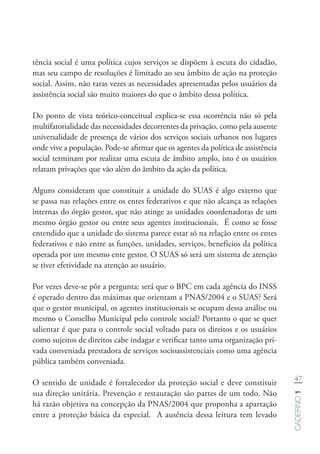 47
Caderno1
tência social é uma política cujos serviços se dispõem à escuta do cidadão,
mas seu campo de resoluções é limitado ao seu âmbito de ação na proteção
social. Assim, não raras vezes as necessidades apresentadas pelos usuários da
assistência social são muito maiores do que o âmbito dessa política.
Do ponto de vista teórico-conceitual explica-se essa ocorrência não só pela
multifatorialidade das necessidades decorrentes da privação, como pela ausente
universalidade de presença de vários dos serviços sociais urbanos nos lugares
onde vive a população. Pode-se afirmar que os agentes da política de assistência
social terminam por realizar uma escuta de âmbito amplo, isto é os usuários
relatam privações que vão além do âmbito da ação da política.
Alguns consideram que constituir a unidade do SUAS é algo externo que
se passa nas relações entre os entes federativos e que não alcança as relações
internas do órgão gestor, que não atinge as unidades coordenadoras de um
mesmo órgão gestor ou entre seus agentes institucionais. É como se fosse
entendido que a unidade do sistema parece estar só na relação entre os entes
federativos e não entre as funções, unidades, serviços, benefícios da política
operada por um mesmo ente gestor. O SUAS só será um sistema de atenção
se tiver efetividade na atenção ao usuário.
Por vezes deve-se pôr a pergunta: será que o BPC em cada agência do INSS
é operado dentro das máximas que orientam a PNAS/2004 e o SUAS? Será
que o gestor municipal, os agentes institucionais se ocupam dessa análise ou
mesmo o Conselho Municipal pelo controle social? Portanto o que se quer
salientar é que para o controle social voltado para os direitos e os usuários
como sujeitos de direitos cabe indagar e verificar tanto uma organização pri-
vada conveniada prestadora de serviços socioassistenciais como uma agência
pública também conveniada.
O sentido de unidade é fortalecedor da proteção social e deve constituir
sua direção unitária. Prevenção e restauração são partes de um todo. Não
há razão objetiva na concepção da PNAS/2004 que proponha a apartação
entre a proteção básica da especial. A ausência dessa leitura tem levado
 