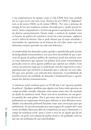 48
capacitasuas
a um enquistamento de equipes como se cada CRAS fosse uma unidade
em si, o que ocorre não raras vezes. Técnicos de um CRAS se “digladiam”
com os de outros CRAS, ou de outros CREAS. Por vezes a presença da
energia de luta por mudanças termina orientada para o “poder pessoal in-
terno”, forma corporativista e restritiva da gestão na perspectiva de alcance
de direitos socioassistenciais. Ocorre ainda, a ausência de unidade entre
as funções da política de assistência social tais como proteção, vigilância
social e defesa de direitos. Não se pode afirmar que já esteja articulado o
intercâmbio de experiências ou de leituras do real sobre como essas três
dimensões estejam operando em cada ente federativo.
A complexidade das demandas sociais, geradas e reproduzidas pelo circuito
da desigualdade socioeconômica, traz uma forte necessidade de que o pro-
cesso de gestão da política pública de assistência social seja unitário entre
os entes federativos que operam essa política bem como territorialmente
pactuados entre os vários agentes públicos que operam nas cidades. Com
certeza este processo exige que se estabeleçam vínculos organizativos com a
população para que vocalizem as demandas que se colocam em suas vidas.
Há aqui uma questão a ser colocada bem claramente. A possibilidade do
reconhecimento da totalidade da demanda é fundamental para a aproxi-
mação dos direitos socioassistenciais.
A assistência social conforme posto na CF-88 não é um “governo paralelo
da pobreza”. Qualquer problema que alguém com baixa renda apresente no
campo da saúde, moradia, educação, entre outros tantos não é de resolução
da alçada da assistência social. Nesse caso ela se transforma em um gover-
no paralelo dos mais pobres. Pior é que como não tem (e nem deveria ter)
profissionais ou organização técnica para enfrentar as mais diferentes neces-
sidades, essa demanda polimorfa funciona como uma convocação para que
profissionais de uma determinada área sejam capazes de cumprir mil e uma
outras atividades (bem para além da competência em que se formaram) e o
campo da assistência social passa a correr o risco de ser aquele que dá um
jeitinho, em geral, com redução do padrão técnico e da qualidade, uma vez
que não são atribuições de suas especificidades.
 