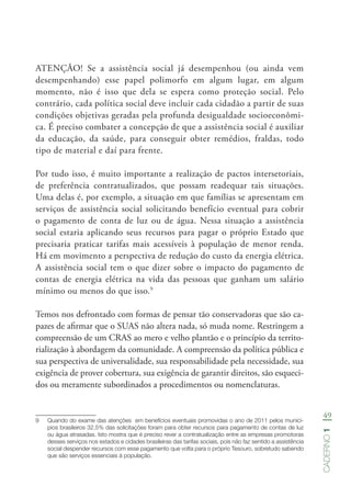49
Caderno1
ATENÇÃO! Se a assistência social já desempenhou (ou ainda vem
desempenhando) esse papel polimorfo em algum lugar, em algum
momento, não é isso que dela se espera como proteção social. Pelo
contrário, cada política social deve incluir cada cidadão a partir de suas
condições objetivas geradas pela profunda desigualdade socioeconômi-
ca. É preciso combater a concepção de que a assistência social é auxiliar
da educação, da saúde, para conseguir obter remédios, fraldas, todo
tipo de material e daí para frente.
Por tudo isso, é muito importante a realização de pactos intersetoriais,
de preferência contratualizados, que possam readequar tais situações.
Uma delas é, por exemplo, a situação em que famílias se apresentam em
serviços de assistência social solicitando benefício eventual para cobrir
o pagamento de conta de luz ou de água. Nessa situação a assistência
social estaria aplicando seus recursos para pagar o próprio Estado que
precisaria praticar tarifas mais acessíveis à população de menor renda.
Há em movimento a perspectiva de redução do custo da energia elétrica.
A assistência social tem o que dizer sobre o impacto do pagamento de
contas de energia elétrica na vida das pessoas que ganham um salário
mínimo ou menos do que isso.9
Temos nos defrontado com formas de pensar tão conservadoras que são ca-
pazes de afirmar que o SUAS não altera nada, só muda nome. Restringem a
compreensão de um CRAS ao mero e velho plantão e o princípio da territo-
rialização à abordagem da comunidade. A compreensão da política pública e
sua perspectiva de universalidade, sua responsabilidade pela necessidade, sua
exigência de prover cobertura, sua exigência de garantir direitos, são esqueci-
dos ou meramente subordinados a procedimentos ou nomenclaturas.
9	 Quando do exame das atenções  em benefícios eventuais promovidas o ano de 2011 pelos municí-
pios brasileiros 32.5% das solicitações foram para obter recursos para pagamento de contas de luz
ou água atrasadas. Isto mostra que é preciso rever a contratualização entre as empresas promotoras
desses serviços nos estados e cidades brasileiras das tarifas sociais, pois não faz sentido a assistência
social despender recursos com esse pagamento que volta para o próprio Tesouro, sobretudo sabendo
que são serviços essenciais à população.
 