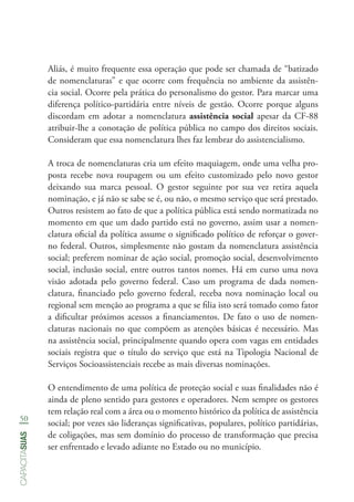 50
capacitasuas
Aliás, é muito frequente essa operação que pode ser chamada de “batizado
de nomenclaturas” e que ocorre com frequência no ambiente da assistên-
cia social. Ocorre pela prática do personalismo do gestor. Para marcar uma
diferença político-partidária entre níveis de gestão. Ocorre porque alguns
discordam em adotar a nomenclatura assistência social apesar da CF-88
atribuir-lhe a conotação de política pública no campo dos direitos sociais.
Consideram que essa nomenclatura lhes faz lembrar do assistencialismo.
A troca de nomenclaturas cria um efeito maquiagem, onde uma velha pro-
posta recebe nova roupagem ou um efeito customizado pelo novo gestor
deixando sua marca pessoal. O gestor seguinte por sua vez retira aquela
nominação, e já não se sabe se é, ou não, o mesmo serviço que será prestado.
Outros resistem ao fato de que a política pública está sendo normatizada no
momento em que um dado partido está no governo, assim usar a nomen-
clatura oficial da política assume o significado político de reforçar o gover-
no federal. Outros, simplesmente não gostam da nomenclatura assistência
social; preferem nominar de ação social, promoção social, desenvolvimento
social, inclusão social, entre outros tantos nomes. Há em curso uma nova
visão adotada pelo governo federal. Caso um programa de dada nomen-
clatura, financiado pelo governo federal, receba nova nominação local ou
regional sem menção ao programa a que se filia isto será tomado como fator
a dificultar próximos acessos a financiamentos. De fato o uso de nomen-
claturas nacionais no que compõem as atenções básicas é necessário. Mas
na assistência social, principalmente quando opera com vagas em entidades
sociais registra que o título do serviço que está na Tipologia Nacional de
Serviços Socioassistenciais recebe as mais diversas nominações.
O entendimento de uma política de proteção social e suas finalidades não é
ainda de pleno sentido para gestores e operadores. Nem sempre os gestores
tem relação real com a área ou o momento histórico da política de assistência
social; por vezes são lideranças significativas, populares, político partidárias,
de coligações, mas sem domínio do processo de transformação que precisa
ser enfrentado e levado adiante no Estado ou no município.
 