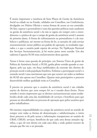 51
Caderno1
É muito importante a existência de bons Planos de Gestão da Assistência
Social na cidade ou no Estado, validados nos Conselhos, nas Conferências,
divulgados em Diários Oficiais e outras formas de acesso ao seu conteúdo.
De fato, superar o personalismo é uma das questões políticas mais candentes
na gestão da assistência social e ela não se esgota em romper com o enten-
dimento e a prática de que o campo de gestão da assistência social é assunto
de primeira dama. A forma de enfrentamento ao personalismo é a de esta-
belecer e publicizar, até mesmo na forma de lei, as atenções de cada serviço
socioassistencial, tornar público seu padrão de operação, os resultados espe-
rados e o que o usuário pode esperar do serviço. Na Tipificação Nacional
dos Serviços Socioassistenciais, já há muito posto nesse sentido. Um dos
cadernos Capacita SUAS trata exclusivamente dessa questão.
Temos à frente uma questão de princípio: um Sistema Único de gestão da
Política de Assistência Social, o SUAS, ganha pleno sentido quando se con-
figurar, pela sua ação, em força mobilizadora da extensão dos direitos de
proteção social a toda população brasileira. Enfatizar a participação social e o
controle social é uma movimento que tem que ocorrer em todos os âmbitos
do SUAS não apenas nos Conselhos. Quanto mais participativo o processo
desenvolvido melhor qualidade terão os Conselhos.
É preciso ter presente que o usuário da assistência social é um cidadão
sujeito de direitos que nem sempre foi ou é tratado dessa forma. Nesse
sentido é muito importante que os direitos socioassistenciais sejam estabe-
lecidos desde cada uma das modalidades de serviços e benefícios para que
possam ser decodificados no processo de operação quer pelos usuários quer
pelos trabalhadores.
Há enormes responsabilidades no campo da assistência social no sentido de
romper com todas as formas de domesticação e subalternização; o início
desse processo se dá pelo acesso a informações transparentes ao usuário de
CRAS, CREAS, serviços, benefícios do que cada uma dessas atenções sig-
nifica, a que ele tem direito em cada uma delas e onde poderá recorrer da
atenção que lhe vier a ser prestada.
 