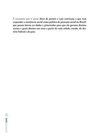 52
capacitasuas
É necessário que se possa dizer de pronto e com convicção a que vem
responder a assistência social como política de proteção social no Brasil,
que passos devem ser dados e priorizados para que ela garanta direitos
sociais e quais direitos são esses a partir de cada cidade, estado, do dis-
trito federal e do país.
 