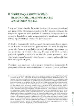 53
Caderno1
II	 SEGURANÇAS SOCIAIS COMO
RESPONSABILIDADE PÚBLICA DA
ASSISTÊNCIA SOCIAL
A matriz da objetivação dos direitos socioassistenciais são as seguranças so-
ciais que a política pública de assistência social deve afiançar como parte das
atenções da seguridade social brasileira. A construção de seguranças sociais
no âmbito da assistência social tem por perspectiva identificar a particulari-
dade e a especificidade do campo dessa política social.10
Os direitos humanos são inspiradores de interpretações do que devem
ser os direitos socioassistenciais para efetivar cada uma das seguran-
ças sociais. Caso não se explicitem os conteúdos dessas seguranças, em
suas expressões até mesmo cotidianas, de modo a permitir antever a
qualidade esperada na atenção a ser prestada, vamos permanecer sem
referências ou padrões sendo subordinados às interpretações subjetivas
deste ou daquele dirigente.
O conjunto das seguranças sociais tem por perspectiva o alargamento da
proteção social baseada no reconhecimento da cidadania que não pode des-
10	 A primeira formulação de seguranças sociais para a assistência social procede do NEPSAS da PUCSP
no período 96-98, com a participação de vários pesquisadores procedentes de diferentes cidades e es-
tados do país. Essa construção teve duas desencadeantes. A primeira delas foram os resultados de larga
pesquisa realizada na cidade de São Paulo sobre as iniciativas existentes no campo da assistência social,
públicas e privadas, conveniadas ou não, identificando do que elas se ocupavam e com que resultados.
Essa pesquisa nominada Rede de Assistência Social, produziu um catálogo e mais do que isso, agregou
por finalidades do ponto de vista dos resultados para o cidadão, as ações dessa rede. Uma segunda
desencadeante repousa na convicção de que pela CF-88 entendeu-se a assistência social como uma
política setorial e, enquanto tal, ela adquire finalidades específicas. Essas finalidades forma nominadas
como seguranças sociais. A discussão sobre essa seguranças foram intensas e dela participaram nomes
significativos da assistência social, à época em mestrado ou doutorado na PUCSP, como Márcia Lopes,
Alba Barroso de Castro, Ana Cartaxo, Heloisa de Oliveira, Magdalena Alves, Celia Sanda entre tantas
outras. Chegou-se nesse estudo a configurar cinco seguranças sociais: acolhida, convívio, equidade,
travessia e renda. Interessante registrar que à época, o NEPSAS concebia que cada uma das seguranças
deveria ser uma face da política pois seria necessário operar a cobertura de necessidades em cada uma
dessas seguranças sociais. A atual operação do Suas ainda que tenda a considerar convívio e renda
como proteções básicas e acolhida como proteção especial, de fato as seguranças parecem ser mais
transversais aos dois níveis de proteção social de assistência social.
 