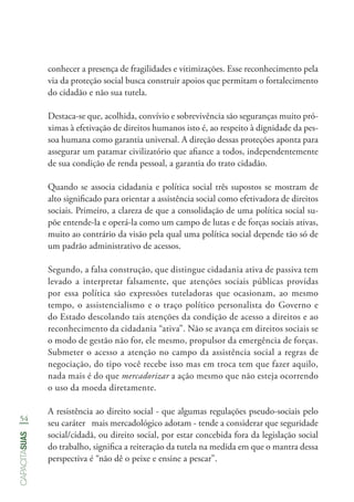 54
capacitasuas
conhecer a presença de fragilidades e vitimizações. Esse reconhecimento pela
via da proteção social busca construir apoios que permitam o fortalecimento
do cidadão e não sua tutela.
Destaca-se que, acolhida, convívio e sobrevivência são seguranças muito pró-
ximas à efetivação de direitos humanos isto é, ao respeito à dignidade da pes-
soa humana como garantia universal. A direção dessas proteções aponta para
assegurar um patamar civilizatório que afiance a todos, independentemente
de sua condição de renda pessoal, a garantia do trato cidadão.
Quando se associa cidadania e política social três supostos se mostram de
alto significado para orientar a assistência social como efetivadora de direitos
sociais. Primeiro, a clareza de que a consolidação de uma política social su-
põe entende-la e operá-la como um campo de lutas e de forças sociais ativas,
muito ao contrário da visão pela qual uma política social depende tão só de
um padrão administrativo de acessos.
Segundo, a falsa construção, que distingue cidadania ativa de passiva tem
levado a interpretar falsamente, que atenções sociais públicas providas
por essa política são expressões tuteladoras que ocasionam, ao mesmo
tempo, o assistencialismo e o traço político personalista do Governo e
do Estado descolando tais atenções da condição de acesso a direitos e ao
reconhecimento da cidadania “ativa”. Não se avança em direitos sociais se
o modo de gestão não for, ele mesmo, propulsor da emergência de forças.
Submeter o acesso a atenção no campo da assistência social a regras de
negociação, do tipo você recebe isso mas em troca tem que fazer aquilo,
nada mais é do que mercadorizar a ação mesmo que não esteja ocorrendo
o uso da moeda diretamente.
A resistência ao direito social - que algumas regulações pseudo-sociais pelo
seu caráter mais mercadológico adotam - tende a considerar que seguridade
social/cidadã, ou direito social, por estar concebida fora da legislação social
do trabalho, significa a reiteração da tutela na medida em que o mantra dessa
perspectiva é “não dê o peixe e ensine a pescar”.
 