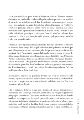 55
Caderno1
Há os que consideram que o acesso ao direito social é uma forma de assisten-
cialismo a ser combatida, e substituída pela inclusão produtiva de usuários
de atenções de assistência social. Por decorrência, treinamentos em ocupa-
ções e colocações no mercado (formal e/ou informal) em geral em “bad jobs”,
ocupações precárias, tomados como “porta de saída” desejável não estão
envolvidos com a perspectiva de consolidar direitos sociais. Pautam-se em
saídas individuais que exigem o esforço do “suor do rosto” de cada um. Esse
modo de ver reitera que proteção social só ocorre pela proteção ao trabalho
e não pela proteção social.
Terceiro, o acesso à processualidade jurídica na efetivação de direitos sociais tem
se mostrado forte campo de luta pela cidadania principalmente no Brasil que
possui leis (situação de jure) mais avançadas do que a efetivação de direitos (si-
tuação de fato). Portanto não basta estabelecer direitos sem instalar o campo de
defesa desses direitos não só no Executivo, mas no Judiciário e no Ministério
Público. Instâncias de defesa são de extrema importância no processo de conso-
lidação dos direitos. Cabe, portanto instalar áreas de ouvidoria, reclamos, direito
de contestação, para além dos Conselhos no âmbito da gestão da assistência so-
cial. Esta dimensão será tratada com mais detalhes à frente quando este Caderno
se debruça sobre a defesa de direitos.
As conquistas objetivas de qualidade de vida e de viver, no território onde
ocorre a reprodução social de trabalhadores e de suas famílias, quebram bar-
reiras para a seguridade social no âmbito da cidadania que não fica mais
secundada à formalização.
Não se trata aqui de tomar o local sob a tradicional ótica do comunitarismo
incentivado pela sociologia americana, como forma de solução de problemas
pela própria comunidade. Trata-se do local como recorte da qualidade de vida
cotidiana onde o processo de reprodução social e suas condicionantes se ma-
nifestam no âmbito das relações institucionais, convivênciais, familiares e pes-
soais. É no local, território da vida e do viver, que emergem responsabilidades,
necessidades, violências, culturas, imaginários, desejos, forças e possibilidades.
 