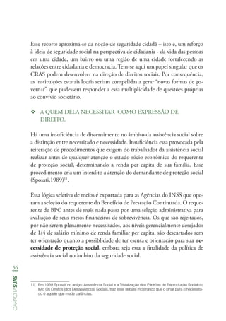 56
capacitasuas
Esse recorte aproxima-se da noção de seguridade cidadã – isto é, um reforço
à ideia de seguridade social na perspectiva de cidadania - da vida das pessoas
em uma cidade, um bairro ou uma região de uma cidade fortalecendo as
relações entre cidadania e democracia. Tem-se aqui um papel singular que os
CRAS podem desenvolver na direção de direitos sociais. Por consequência,
as instituições estatais locais seriam compelidas a gerar “novas formas de go-
vernar” que pudessem responder a essa multiplicidade de questões próprias
ao convívio societário.
™™ A QUEM DELA NECESSITAR COMO EXPRESSÃO DE
DIREITO.
Há uma insuficiência de discernimento no âmbito da assistência social sobre
a distinção entre necessitado e necessidade. Insuficiência essa provocada pela
reiteração de procedimentos que exigem do trabalhador da assistência social
realizar antes de qualquer atenção o estudo sócio econômico do requerente
de proteção social, determinando a renda per capita de sua família. Esse
procedimento cria um interdito a atenção do demandante de proteção social
(Sposati,1989)11
.
Essa lógica seletiva de meios é exportada para as Agências do INSS que ope-
ram a seleção do requerente do Benefício de Prestação Continuada. O reque-
rente de BPC antes de mais nada passa por uma seleção administrativa para
avaliação de seus meios financeiros de sobrevivência. Os que são rejeitados,
por não serem plenamente necessitados, aos níveis gerencialmente desejados
de 1/4 de salário mínimo de renda familiar per capita, são descartados sem
ter orientação quanto a possiblidade de ter escuta e orientação para sua ne-
cessidade de proteção social, embora seja esta a finalidade da política de
assistência social no âmbito da seguridade social.
11	 Em 1989 Sposati no artigo: Assistência Social e a Trivialização dos Padrões de Reprodução Social do
livro Os Direitos (dos Desassistidos) Sociais, traz esse debate mostrando que o olhar para o necessita-
do é aquele que mede carências.
 