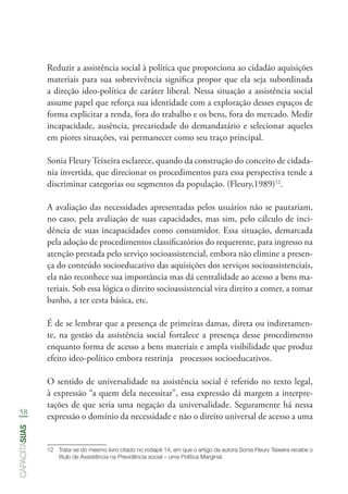 58
capacitasuas
Reduzir a assistência social à política que proporciona ao cidadão aquisições
materiais para sua sobrevivência significa propor que ela seja subordinada
a direção ideo-política de caráter liberal. Nessa situação a assistência social
assume papel que reforça sua identidade com a exploração desses espaços de
forma explicitar a renda, fora do trabalho e os bens, fora do mercado. Medir
incapacidade, ausência, precariedade do demandatário e selecionar aqueles
em piores situações, vai permanecer como seu traço principal.
Sonia Fleury Teixeira esclarece, quando da construção do conceito de cidada-
nia invertida, que direcionar os procedimentos para essa perspectiva tende a
discriminar categorias ou segmentos da população. (Fleury,1989)12
.
A avaliação das necessidades apresentadas pelos usuários não se pautariam,
no caso, pela avaliação de suas capacidades, mas sim, pelo cálculo de inci-
dência de suas incapacidades como consumidor. Essa situação, demarcada
pela adoção de procedimentos classificatórios do requerente, para ingresso na
atenção prestada pelo serviço socioassistencial, embora não elimine a presen-
ça do conteúdo socioeducativo das aquisições dos serviços socioassistenciais,
ela não reconhece sua importância mas dá centralidade ao acesso a bens ma-
teriais. Sob essa lógica o direito socioassistencial vira direito a comer, a tomar
banho, a ter cesta básica, etc.
É de se lembrar que a presença de primeiras damas, direta ou indiretamen-
te, na gestão da assistência social fortalece a presença desse procedimento
enquanto forma de acesso a bens materiais e ampla visibilidade que produz
efeito ideo-político embora restrinja processos socioeducativos.
O sentido de universalidade na assistência social é referido no texto legal,
à expressão “a quem dela necessitar”, essa expressão dá margem a interpre-
tações de que seria uma negação da universalidade. Seguramente há nessa
expressão o domínio da necessidade e não o direito universal de acesso a uma
12	 Trata-se do mesmo livro citado no rodapé 14, em que o artigo da autora Sonia Fleury Teixeira recebe o
título de Assistência na Previdência social – uma Política Marginal.	
 