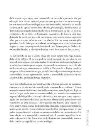 59
Caderno1
dada resposta que supre uma necessidade. A exemplo, quando se diz que
educação é um direito universal, o que está em questão é o acesso a uma vaga
em um serviço educacional que pode ser uma creche, pré-escola ou escola,
a depender do tipo de necessidade advinda, por exemplo, da faixa etária, do
domínio do conhecimento curricular que é normatizado, de não ter doenças
contagiosas, de ter todos os documentos necessários, de morar a uma dada
distancia da escola em que está interessada, entre outros vários requisitos.
Mas, por exemplo, sabemos que esse direito fica por vezes constrangido
quando a família é obrigada a mudar de moradia por uma ocorrência ou con-
tingência como um programa habitacional, uma desapropriação. Todavia há
o Conselho Tutelar, o Ministério Público como fiscalizadores desse direito.
Há um sentido de que o direito reside em poder ocupar uma vaga naquela
dada oferta pública. O mesmo pode se inferir na saúde, de um leito em um
hospital, ou o acesso a consulta médica. Embora isto ainda não implique em
penalizações pelo tempo de espera em meses de uma consulta especializada,
ou de uma cirurgia, como mostra a realidade. Portanto há o direito, mas há o
tempo de realização do direito que, quando não é objetivado deixa permanecer
a necessidade ou seu agravamento. Assim, a necessidade permanece em sua
anterioridade à existência da vaga disponível.
Com esta reflexão, ainda que sumária, pode-se firmar que antes da manifesta-
ção concreta do direito, há a manifestação concreta da necessidade. Há aqui
uma relação entre instituínte e instituído, ou mesmo, entre legitimo e legal no
sentido de que a relação entre uma necessidade, seu reconhecimento como de
responsabilidade pública, e não só individual, e sua passagem como exigência
legal é um movimento histórico que se pode afirmar como parte do processo
civilizatório de uma sociedade. Claro que não terá direito a uma vaga em cre-
che o adulto, mas a criança de determinada faixa etária e que precise utilizar de
uma vaga de creche. A universalidade não significa homogeneidade, ou que
todos, necessariamente, tenham a mesma necessidade e ao mesmo tempo. Há
forte relação entre necessidade e universalidade. A questão é que deixa de ser
universal quando o fato desencadeador do direito não é a necessidade, mas um
dado critério de elegibilidade ou um privilégio.
 
