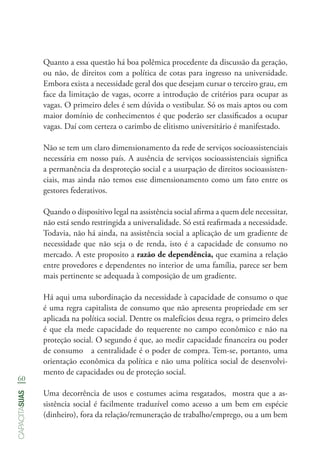 60
capacitasuas
Quanto a essa questão há boa polêmica procedente da discussão da geração,
ou não, de direitos com a política de cotas para ingresso na universidade.
Embora exista a necessidade geral dos que desejam cursar o terceiro grau, em
face da limitação de vagas, ocorre a introdução de critérios para ocupar as
vagas. O primeiro deles é sem dúvida o vestibular. Só os mais aptos ou com
maior domínio de conhecimentos é que poderão ser classificados a ocupar
vagas. Daí com certeza o carimbo de elitismo universitário é manifestado.
Não se tem um claro dimensionamento da rede de serviços socioassistenciais
necessária em nosso país. A ausência de serviços socioassistenciais significa
a permanência da desproteção social e a usurpação de direitos socioassisten-
ciais, mas ainda não temos esse dimensionamento como um fato entre os
gestores federativos.
Quando o dispositivo legal na assistência social afirma a quem dele necessitar,
não está sendo restringida a universalidade. Só está reafirmada a necessidade.
Todavia, não há ainda, na assistência social a aplicação de um gradiente de
necessidade que não seja o de renda, isto é a capacidade de consumo no
mercado. A este proposito a razão de dependência, que examina a relação
entre provedores e dependentes no interior de uma família, parece ser bem
mais pertinente se adequada à composição de um gradiente.
Há aqui uma subordinação da necessidade à capacidade de consumo o que
é uma regra capitalista de consumo que não apresenta propriedade em ser
aplicada na política social. Dentre os malefícios dessa regra, o primeiro deles
é que ela mede capacidade do requerente no campo econômico e não na
proteção social. O segundo é que, ao medir capacidade financeira ou poder
de consumo a centralidade é o poder de compra. Tem-se, portanto, uma
orientação econômica da política e não uma política social de desenvolvi-
mento de capacidades ou de proteção social.
Uma decorrência de usos e costumes acima resgatados, mostra que a as-
sistência social é facilmente traduzível como acesso a um bem em espécie
(dinheiro), fora da relação/remuneração de trabalho/emprego, ou a um bem
 
