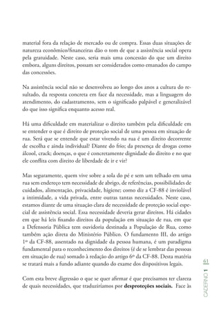 61
Caderno1
material fora da relação de mercado ou de compra. Essas duas situações de
natureza econômico/financeiras dão o tom de que a assistência social opera
pela gratuidade. Neste caso, seria mais uma concessão do que um direito
embora, alguns direitos, possam ser considerados como emanados do campo
das concessões.
Na assistência social não se desenvolveu ao longo dos anos a cultura do re-
sultado, da resposta concreta em face da necessidade, mas a linguagem do
atendimento, do cadastramento, sem o significado palpável e generalizável
do que isso significa enquanto acesso real.
Há uma dificuldade em materializar o direito também pela dificuldade em
se entender o que é direito de proteção social de uma pessoa em situação de
rua. Será que se entende que estar vivendo na rua é um direito decorrente
de escolha e ainda individual? Diante do frio; da presença de drogas como
álcool, crack; doenças, o que é concretamente dignidade do direito e no que
ele conflita com direito de liberdade de ir e vir?
Mas seguramente, quem vive sobre a sola do pé e sem um telhado em uma
rua sem endereço tem necessidade de abrigo, de referências, possibilidades de
cuidados, alimentação, privacidade, higiene; como diz a CF-88 é inviolável
a intimidade, a vida privada, entre outras tantas necessidades. Neste caso,
estamos diante de uma situação clara de necessidade de proteção social espe-
cial de assistência social. Essa necessidade deveria gerar direitos. Há cidades
em que há leis fixando direitos da população em situação de rua, em que
a Defensoria Pública tem ouvidoria destinada a População de Rua, como
também ação direta do Ministério Público. O fundamento III, do artigo
1º da CF-88, assentado na dignidade da pessoa humana, é um paradigma
fundamental para o reconhecimento dos direitos (é de se lembrar das pessoas
em situação de rua) somado à redação do artigo 6º da CF-88. Desta matéria
se tratará mais a fundo adiante quando do exame dos dispositivos legais.
Com esta breve digressão o que se quer afirmar é que precisamos ter clareza
de quais necessidades, que traduziríamos por desproteções sociais. Face às
 