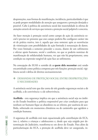 62
capacitasuas
desproteções, suas formas de manifestação, incidência, particularidades é que
se pode propor modalidades de atenção que assegurem a proteção desejada e
possível. Cabe à política de assistência social dar materialidade às ofertas de
atenções através de serviços que tornem a proteção social palpável e concreta.
Ao fazer menção à proteção social como campo de ação da assistência so-
cial é preciso ter presente que esse campo poderia lhe configurar caráter tão
só de prática reativa, isto é, aquela que atua somente após as ocorrências
de vitimização com possibilidades de ação limitada à restauração de danos.
Por vezes limitada a somente proceder a escuta, diante de um sofrimento
e ofertar apoio humano, social e conforto, no que se poderia nominar de
manifestação de solidariedade humana, vez que não há propriamente, uma
condição ou expressão tangível de ação face ao sofrimento.
Na concepção do SUAS o sentido de a quem dela necessitar está sendo
encaminhado como política composta por três funções: proteção social, vigi-
lância social e defesa de direitos socioassistenciais
™™ DEMANDAS DE PROTEÇÃO SOCIAL ENTRE DESPROTEÇÕES
E NECESSIDADES
A assistência social tem que dar conta de três grandes seguranças sociais a de
acolhida, a de convivência e a de sobrevivência.
Acolhida - esta segurança implica em que a assistência social seja no âmbi-
to do Estado brasileiro a política responsável por criar condições para que
nenhum ser humano fique ao abandono ou ao relento, por ausência de aco-
lhida, sobretudo em momentos climáticos ou de catástrofes que agridem a
condição humana;
A segurança de acolhida está mais equacionada pela contribuição do ECA,
isto é, relativa a crianças e adolescentes e, desde que seja exigida por de-
terminação do Judiciário, transforma-se em dever do Estado. Para além da
particularização do ECA, a proteção de acolhida deve ser assegurada, in-
 