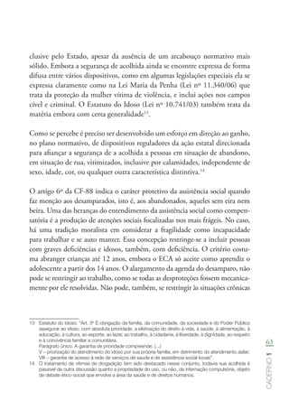 63
Caderno1
clusive pelo Estado, apesar da ausência de um arcabouço normativo mais
sólido. Embora a segurança de acolhida ainda se encontre expressa de forma
difusa entre vários dispositivos, como em algumas legislações especiais ela se
expressa claramente como na Lei Maria da Penha (Lei nº 11.340/06) que
trata da proteção da mulher vítima de violência, e inclui ações nos campos
cível e criminal. O Estatuto do Idoso (Lei nº 10.741/03) também trata da
matéria embora com certa generalidade13
.
Como se percebe é preciso ser desenvolvido um esforço em direção ao ganho,
no plano normativo, de dispositivos reguladores da ação estatal direcionada
para afiançar a segurança de a acolhida a pessoas em situação de abandono,
em situação de rua, vitimizados, inclusive por calamidades, independente de
sexo, idade, cor, ou qualquer outra característica distintiva.14
O artigo 6º da CF-88 indica o caráter protetivo da assistência social quando
faz menção aos desamparados, isto é, aos abandonados, aqueles sem eira nem
beira. Uma das heranças do entendimento da assistência social como compen-
satória é a produção de atenções sociais focalizadas nos mais frágeis. No caso,
há uma tradição moralista em considerar a fragilidade como incapacidade
para trabalhar e se auto manter. Essa concepção restringe-se a incluir pessoas
com graves deficiências e idosos, também, com deficiência. O critério costu-
ma abranger crianças até 12 anos, embora o ECA só aceite como aprendiz o
adolescente a partir dos 14 anos. O alargamento da agenda do desamparo, não
pode se restringir ao trabalho, como se todas as desproteções fossem mecanica-
mente por ele resolvidas. Não pode, também, se restringir às situações crônicas
13	 Estatuto do Idoso: “Art. 3º É obrigação da família, da comunidade, da sociedade e do Poder Público
assegurar ao idoso, com absoluta prioridade, a efetivação do direito à vida, à saúde, à alimentação, à
educação, à cultura, ao esporte, ao lazer, ao trabalho, à cidadania, à liberdade, à dignidade, ao respeito
e à convivência familiar e comunitária.
Parágrafo único. A garantia de prioridade compreende: (...)
V – priorização do atendimento do idoso por sua própria família, em detrimento do atendimento asilar; 
VIII – garantia de acesso à rede de serviços de saúde e de assistência social locais”.
14	 O tratamento de vítimas de drogadição tem sido destacado nesse conjunto, todavia sua acolhida é
passível de outra discussão quanto a propriedade do uso, ou não, da internação compulsória, objeto
de debate ético-social que envolve a área da saúde e de direitos humanos.
 