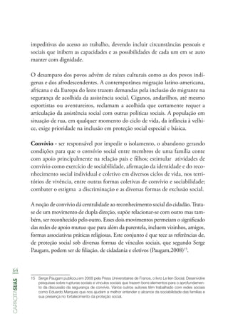 64
capacitasuas
impeditivas do acesso ao trabalho, devendo incluir circunstâncias pessoais e
sociais que inibem as capacidades e as possibilidades de cada um em se auto
manter com dignidade.
O desamparo dos povos advém de raízes culturais como as dos povos indí-
genas e dos afrodescendentes. A contemporânea migração latino-americana,
africana e da Europa do leste trazem demandas pela inclusão do migrante na
segurança de acolhida da assistência social. Ciganos, andarilhos, até mesmo
esportistas ou aventureiros, reclamam a acolhida que certamente requer a
articulação da assistência social com outras políticas sociais. A população em
situação de rua, em qualquer momento do ciclo de vida, da infância à velhi-
ce, exige prioridade na inclusão em proteção social especial e básica.
Convívio - ser responsável por impedir o isolamento, o abandono gerando
condições para que o convívio social entre membros de uma família conte
com apoio principalmente na relação pais e filhos; estimular atividades de
convívio como exercício de sociabilidade, afirmação da identidade e do reco-
nhecimento social individual e coletivo em diversos ciclos de vida, nos terri-
tórios de vivência, entre outras formas coletivas de convívio e sociabilidade;
combater o estigma a discriminação e as diversas formas de exclusão social.
A noção de convívio dá centralidade ao reconhecimento social do cidadão.Trata-
se de um movimento de dupla direção, supõe relacionar-se com outro mas tam-
bém, ser reconhecido pelo outro. Esses dois movimentos permeiam o significado
das redes de apoio mutuo que para além da parentela, incluem vizinhos, amigos,
formas associativas práticas religiosas. Este conjunto é que tece as referências de,
de proteção social sob diversas formas de vínculos sociais, que segundo Serge
Paugam, podem ser de filiação, de cidadania e eletivos (Paugam,2008)15
.
15	 Serge Paugam publicou em 2008 pela Press Universitaires de France, o livro Le lien Social. Desenvolve
pesquisas sobre rupturas sociais e vínculos sociais que trazem bons elementos para o aprofundamen-
to da discussão da segurança de convívio. Vários outros autores têm trabalhado com redes sociais
como Eduardo Marques que nos ajudam a melhor entender o alcance da sociabilidade das famílias e
sua presença no fortalecimento da proteção social.
 