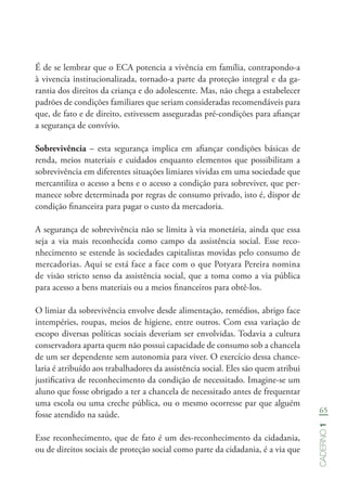 65
Caderno1
É de se lembrar que o ECA potencia a vivência em família, contrapondo-a
à vivencia institucionalizada, tornado-a parte da proteção integral e da ga-
rantia dos direitos da criança e do adolescente. Mas, não chega a estabelecer
padrões de condições familiares que seriam consideradas recomendáveis para
que, de fato e de direito, estivessem asseguradas pré-condições para afiançar
a segurança de convívio.
Sobrevivência – esta segurança implica em afiançar condições básicas de
renda, meios materiais e cuidados enquanto elementos que possibilitam a
sobrevivência em diferentes situações limiares vividas em uma sociedade que
mercantiliza o acesso a bens e o acesso a condição para sobreviver, que per-
manece sobre determinada por regras de consumo privado, isto é, dispor de
condição financeira para pagar o custo da mercadoria.
A segurança de sobrevivência não se limita à via monetária, ainda que essa
seja a via mais reconhecida como campo da assistência social. Esse reco-
nhecimento se estende às sociedades capitalistas movidas pelo consumo de
mercadorias. Aqui se está face a face com o que Potyara Pereira nomina
de visão stricto senso da assistência social, que a toma como a via pública
para acesso a bens materiais ou a meios financeiros para obtê-los.
O limiar da sobrevivência envolve desde alimentação, remédios, abrigo face
intempéries, roupas, meios de higiene, entre outros. Com essa variação de
escopo diversas políticas sociais deveriam ser envolvidas. Todavia a cultura
conservadora aparta quem não possui capacidade de consumo sob a chancela
de um ser dependente sem autonomia para viver. O exercício dessa chance-
laria é atribuído aos trabalhadores da assistência social. Eles são quem atribui
justificativa de reconhecimento da condição de necessitado. Imagine-se um
aluno que fosse obrigado a ter a chancela de necessitado antes de frequentar
uma escola ou uma creche pública, ou o mesmo ocorresse par que alguém
fosse atendido na saúde.
Esse reconhecimento, que de fato é um des-reconhecimento da cidadania,
ou de direitos sociais de proteção social como parte da cidadania, é a via que
 