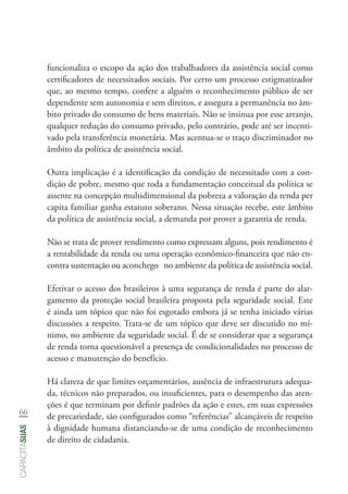 66
capacitasuas
funcionaliza o escopo da ação dos trabalhadores da assistência social como
certificadores de necessitados sociais. Por certo um processo estigmatizador
que, ao mesmo tempo, confere a alguém o reconhecimento público de ser
dependente sem autonomia e sem direitos, e assegura a permanência no âm-
bito privado do consumo de bens materiais. Não se insinua por esse arranjo,
qualquer redução do consumo privado, pelo contrário, pode até ser incenti-
vado pela transferência monetária. Mas acentua-se o traço discriminador no
âmbito da política de assistência social.
Outra implicação é a identificação da condição de necessitado com a con-
dição de pobre, mesmo que toda a fundamentação conceitual da política se
assente na concepção multidimensional da pobreza a valoração da renda per
capita familiar ganha estatuto soberano. Nessa situação recebe, este âmbito
da política de assistência social, a demanda por prover a garantia de renda.
Não se trata de prover rendimento como expressam alguns, pois rendimento é
a rentabilidade da renda ou uma operação econômico-financeira que não en-
contra sustentação ou aconchego no ambiente da política de assistência social.
Efetivar o acesso dos brasileiros à uma segurança de renda é parte do alar-
gamento da proteção social brasileira proposta pela seguridade social. Este
é ainda um tópico que não foi esgotado embora já se tenha iniciado várias
discussões a respeito. Trata-se de um tópico que deve ser discutido no mí-
nimo, no ambiente da seguridade social. É de se considerar que a segurança
de renda torna questionável a presença de condicionalidades no processo de
acesso e manutenção do benefício.
Há clareza de que limites orçamentários, ausência de infraestrutura adequa-
da, técnicos não preparados, ou insuficientes, para o desempenho das aten-
ções é que terminam por definir padrões da ação e estes, em suas expressões
de precariedade, são configurados como “referências” alcançáveis de respeito
à dignidade humana distanciando-se de uma condição de reconhecimento
de direito de cidadania.
 