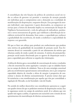 67
Caderno1
A consolidação das três funções da política de assistência social em to-
das as esferas de governo vai permitir a transição da atenção pautada
em indivíduos para o compromisso com a demanda ou a totalidade de
manifestações de desproteções, enquanto direção. Essa passagem da aten-
ção individual, cujo requerente é quem desencadeia, ao comparecer ao
serviço para a leitura da demanda implica na estruturação da função de
Vigilância Socioassistencial, e nela da aplicação de indicadores, parâme-
tros e novos instrumentos de gestão, que viabilizem a identificação da in-
cidência territorial de demandas, bem como, a capacidade par conhecer
a gradualidade das ocorrências, de modo a estabelecer a especialidade da
resposta a ser garantida.
Há que se fazer um esforço para produzir um conhecimento que produza
uma métrica de gradualidade da necessidade de proteção social. Essa fer-
ramenta deverá ser construída a partir de um afastamento da métrica que
relaciona analise de renda e poder de consumo. A métrica de proteção/des-
proteção social estaria direcionada para os agravos de desproteção social e
para a capacidade para enfrentar as sequelas das vitimizações.
A defesa de direitos gera a necessidade de concretização de meios e resultados
a fim de concretizá-los como aquisições e atenções a que os cidadãos fazem
jus no campo do direito de cidadania. Trata-se de uma estratégia conceitual
pelo seu envolvimento operativamente universalizante, isto é, por comportar
capacidade objetiva de vincular a oferta de atenção à perspectiva de con-
cretizar o alcance de direitos socioassistenciais. É preciso tornar claro que
há resistências a essa transformação por aqueles que têm por centralidade a
regulação do Mercado, ou da Sociedade e não do Estado.
No sentido de melhor desenvolver esse entendimento apresenta-se a seguir
um quadro síntese do que se poderiam nominar de desproteções sociais, face
às seguranças sociais no campo da assistência social. Já se adianta que este
quadro não esgota a análise, só apresenta um raciocínio com o intuito de nos
aproximarmos da materialização de direitos socioassistenciais.
 