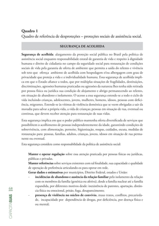 68
capacitasuas
Quadro 1
Quadro de referência de desproteções – proteções sociais de assistência social.
SEGURANÇA DE ACOLHIDA
Segurança de acolhida: alargamento da proteção social pública no Brasil pela política de
assistência social enquanto responsabilidade estatal de garantia de vida e respeito à dignidade
humana e direito de cidadania no campo da seguridade social para restauração de condições
sociais de vida pela garantia de oferta de ambiente que permita a saída do relento e vivência
sob teto que ofereça ambiente de acolhida com hospedagem e/ou albergagem com grau de
privacidade que proteja a vida e a individualidade humana. Essa segurança de acolhida impli-
ca em que o Estado afiance a todos, que por múltiplas situações de fragilidades, destituições,
discriminações, agressões humanas praticadas ou agressões da natureza lhes tenha sido retirada
por pessoa física ou jurídica sua condição de alojamento e abrigo permanecendo ao relento,
em situação de abandono e isolamento. O acesso a essa segurança estende-se a todo o ciclo de
vida incluindo crianças, adolescentes, jovens, mulheres, homens, idosos, pessoas com defici-
ência, migrantes. Estende-se às vítimas de violência doméstica que se veem obrigadas a sair da
moradia para salvar a própria vida, a vida de crianças; pessoas em situação de rua, eventual ou
continua, que devem receber atenção para restauração de suas vidas.
Esta segurança implica em que o poder público mantenha oferta diversificada de serviços que
possibilitem o acolhimento de pessoas independentemente da idade, garantindo condições de
sobrevivência, com alimentação, pernoite, higienização, roupas, cuidados, escuta, medidas de
restauração para: pessoas, famílias, adultos, crianças, jovens, idosos em situação de rua perma-
nente ou eventual.
Esta segurança considera como responsabilidade da política de assistência social:
Manter e operar regulação sobre essa atenção praticada por pessoas físicas ou jurídicas,
públicas e privadas.
Manter referências sobre serviços existentes com tal finalidade, sua capacidade e qualidade
de operação de preferência articulando-os para operar em rede.
Gerar dados e estimativas por municípios, Distrito Federal, estados e União:
-- incidências de abandono e ausência da relação familiar pelo isolamento da relação
com os membros da família (genética ou afetiva), desde a família nuclear até a família
expandida, por diferentes motivos desde: inexistência de parentes, apartação, distân-
cia física ou emocional, prisão, fuga, desaparecimento;
-- presença de violência no núcleo de convívio, maus tratos, conflitos, precarieda-
de, incapacidade por dependência de drogas, por deficiência, por doença física e
ou mental;
 