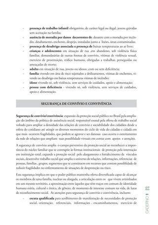 69
Caderno1
-- presença de trabalho infantil obrigatório, de caráter legal ou ilegal, jovens grávidas
sem aceitação na família;
-- ausência de moradia por danos decorrentes de: desastre com a moradia por incên-
dio, desabamento, enchente, despejo, instaladas junto a lixões, áreas contaminadas;
-- presença de desabrigo associada a presença de baixas temperaturas ao ar livre;
-- crianças e adolescentes em situação de rua ,em abandono, sob violência física
familiar, demandatárias de outras formas de convívio, vítimas de violência sexual,
exercício de prostituição, tráfico humano, obrigadas a trabalhar, perseguidas ou
ameaçadas de morte;
-- adulto em situação de rua, jovens ou idosos ,com ou sem deficiência;
-- família vivendo em área de risco sujeitados a deslizamentos, vítimas de enchentes, vi-
vendo ao desabrigo em baixas temperaturas vítimas de incêndio;
-- idoso vivendo só, sob violência, sem serviços de cuidados, apoio e alimentação;
-- pessoa com deficiência - vivendo só, sob violência, sem serviços de cuidados,
apoio e alimentação.
SEGURANÇA DE CONVÍVIO E CONVIVÊNCIA
Segurança de convívio/convivência: expansão da proteção social pública no Brasil pela amplia-
ção do âmbito da política de assistência social, responsável estatal pela oferta de trabalho social
voltado para ampliar a densidade das relações de convívio e sociabilidade dos cidadãos desde a
esfera do cotidiano até atingir os diversos momentos do ciclo de vida do cidadão e cidadã em
que mais ocorrem fragilidades, que podem se agravar e ser danosas caso ocorra o estreitamento
da rede de relações que ampliam suas possiblidade virtuais em contar com apoios e atenções.
A segurança de convívio amplia o campo preventivo da proteção social ao reconhecer a impor-
tância do núcleo familiar que se contrapõe às formas institucionais de proteção pela internação
em instituição total, expande a proteção social pelo alargamento e fortalecimento de vínculos
sociais, desenvolve trabalho social que amplia o universo de relações, informações, referencias de
pessoas, famílias , grupos, segmentos que se constituem em recursos que contem possiblidade de
reduzir fragilidades no enfrentamento de situações de desproteção ou risco.
Esta segurança implica em que o poder público mantenha oferta diversificada capaz de alcançar
os membros de uma família, nuclear ou alargada, a articulação entre os que vivem avizinhados
em um mesmo território, a aproximação entre àqueles que têm traços em comum de identidade
humana etária, cultural e étnica, de gênero, de momento de interesse comum na vida, de lutas
de reconhecimento social. As atenções para segurança de convívio e convivência, incluem:
-- escuta qualificada para acolhimento de manifestação de necessidades de proteção
social, orientação, referenciais, informações , encaminhamentos, exercício de
 