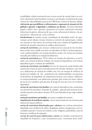 70
capacitasuas
sociabilidade, relação intersetorial entre serviços sociais de atenção básica no terri-
tório, informações sobre benefícios eventuais e continuados, transferência de renda,
vivência de vulnerabilidades, procura do CREAS por vivência de direitos violados;
-- referenciais que possibilitem o enfrentamento e superação de situações de fra-
gilidade e agressão à dignidade, a cidadania, aos direitos, de forma individual,
grupal e coletiva face a questões geracionais e/ou etários, referenciais territoriais,
referenciais de gênero, referenciais de raça e etnia, referenciais de direitos e de per-
tencimento, referenciais de acesso a direitos;
-- fortalecimento de vínculos sociais, consolidação de identidade social e de repre-
sentação social, relações vicinais, fomento ao exercício da representação e cidada-
nia, inserção na vida coletiva do território onde mora, redução da fragilidade pelo
domínio de situações relacionais de conflito; oferta proativa;
-- serviço de convivência para crianças e adolescentes em situação de risco de aban-
dono escolar (risco medido com base em indicadores de faltas e de descumprimen-
to de condicionalidades); em situação abandono escolar e de vivência em território
marcados pela violência; em situação de isolamento;
-- serviço de convivência para PCD e idosos em situação de isolamento, ou em fa-
mília, com vivência de direitos violados, em situação de dependência; e de vivência
dependência grave e ausência de mobilidade;
-- serviço de convivência com famílias em risco de ruptura de coesão familiar pela
ausência de serviços de apoio ao fortalecimento dos vínculos familiares, com crian-
ças e adolescentes em situação de conflito com a lei, em situação de violência, de
ausência de cuidados, de não cumprimento de condicionalidades, com presença
de alcoolismo, de drogadição, de cumprimento de pena, com crianças e adolescen-
tes institucionalizados, com adolescentes grávidas, pela vivência de morte violenta
de um de seus membros; pela presença de perigo de risco por viver em territórios
degradados;
-- serviço de convivência com famílias com razão de dependência alta, constituição
uni parental de provedores, demanda de cuidados agravada pela presença de de-
mandas especiais como idosos ,doentes, PCD com dependência que exige cuidados
especiais;
-- serviço de convivência com famílias, sem acesso a condições de convívio,
-- impedimento de manifestar opinião, exercer representação de seus interesses pela
ausência de espaços públicos;
-- serviço de convivência direcionados para coletivos com vivência emterritórios
degradados com incidência de tráfico, drogadição, práticas transgressoras, com ne-
cessidades especiais e vivencia de exclusão, como: indígenas, quilombolas, zonas de
fronteira e incidência de migração;
-- serviço de convívio para adolescentes e jovens em medidas socioeducativas
impedidos da frequência a ação socioeducativa para restauração dessa condi-
 