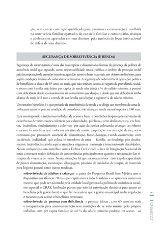 71
Caderno1
ção, sem contar com ação qualificada para promover a restauração e acolhida
na convivência familiar apartados do convívio familiar e comunitário, crianças
e adolescentes agravados em seus direitos pela ausência de lócus institucional
de defesa de seus direitos.
SEGURANÇA DE SOBREVIVÊNCIA (E RENDA)
Segurança de sobrevivência é uma das mais típicas e disseminadas formas de presença da política de
assistência social que expande, como responsabilidade estatal pública, o âmbito da proteção social
pela incorporação de atenções massivas, que dão acesso a bens materiais, em objeto ou dinheiro, para
suprir condições limiares de sobrevivência humana. A segurança de sobrevivência opera por política
de benefícios: a idosos de 65 anos ou mais, que não tenham acesso ao seguro da previdência social,
e vivam com família cujo baixo per capita de renda não atinja a ¼ do salário mínimo; a pessoas
com deficiência desde seu nascimento até o momento que desejar, e desde que sua deficiência tenha
alcance de mais de 2 anos e a renda de sua família não chegue a registrar ¼ do salário mínimo.
Um terceiro benefício é o que procede da transferência de renda e se dirige aos membros de uma fa-
mília para quem os pais, na condição de provedores, não afiançam renda mensal superior a 140 reais.
Para contrapondo a iniciativas isoladas, de acesso a bens e condições desproteções advindas de
ocorrências de vitimizações coletivas por calamidades públicas, como deslizamentos, enchen-
tes, incêndios, desalojamento s coletivos por ação da justiça colocando crianças ao relento
e na rua; frentes frias que colocam em risco de morte população em situação de rua; secas
continuas que provocam ausência de alimentação, fome, doenças, e ainda ocorrências com
incidência individual que coloca os membros de uma família ao desabrigo por desaba-
mento, incêndio; há ainda aqui a atenção a migrantes nacionais e internacionais desalojados.
Nessas atenções há uma interface com a Defesa Civil e com a área de Integração Nacional da
estão a merecer maior definição de competências principalmente quanto a restauração das si-
tuações de vivencia de riscos. Nessas situações há que ter mecanismos com rápida capacidade
de prover alimentação, locomoção, albergagem, provisão de cuidados, de roupas, de materiais
para higiene pessoal entre outras medidas.
sobrevivência de adultos e crianças a partir do Programa Brasil Sem Miséria tem o
dispositivo em afiançar 70 reais per capita mês a todo brasileiro e se apresenta como um
recurso que pode ser acionado pela unidade local gestora da política de assistência social,
em especial o CRAS, lembrado porem que não há autorização decisória para acesso ao
benefício pela gestão local, o que faz necessário que a gestão municipal tenha regulação
e recursos para acesso a benefícios eventuais;
sobrevivência de pessoas com deficiência e pessoas idosas , com 65 anos ou mais
e incapacitadas para automanutenção sem condições de se auto manter pelo próprio
trabalho, com per capita familiar de até ¼ do salário mínimo poderão ter acesso ao
 