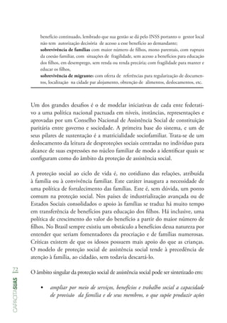 72
capacitasuas
benefício continuado, lembrado que sua gestão se dá pelo INSS portanto o gestor local
não tem autorização decisória de acesso a esse benefício ao demandante;
sobrevivência de famílias com maior número de filhos, mono parentais, com ruptura
da coesão familiar, com situações de fragilidade, sem acesso a benefícios para educação
dos filhos, em desemprego, sem renda ou renda precária; com fragilidade para manter e
educar os filhos,
sobrevivência de migrantes com oferta de referências para regularização de documen-
tos, localização na cidade par alojamento, obtenção de alimentos, deslocamentos, etc.
Um dos grandes desafios é o de modelar iniciativas de cada ente federati-
vo a uma política nacional pactuada em níveis, instâncias, representações e
aprovadas por um Conselho Nacional de Assistência Social de constituição
paritária entre governo e sociedade. A primeira base do sistema, e um de
seus pilares de sustentação é a matricialidade sociofamiliar. Trata-se de um
deslocamento da leitura de desproteções sociais centradas no indivíduo para
alcance de suas expressões no núcleo familiar de modo a identificar quais se
configuram como do âmbito da proteção de assistência social.
A proteção social ao ciclo de vida é, no cotidiano das relações, atribuída
à família ou à convivência familiar. Este caráter inaugura a necessidade de
uma política de fortalecimento das famílias. Este é, sem dúvida, um ponto
comum na proteção social. Nos países de industrialização avançada ou de
Estados Sociais consolidados o apoio às famílias se traduz há muito tempo
em transferência de benefícios para educação dos filhos. Há inclusive, uma
política de crescimento do valor do benefício a partir do maior número de
filhos. No Brasil sempre existiu um obstáculo a benefícios dessa natureza por
entender que seriam fomentadores da procriação e de famílias numerosas.
Críticas existem de que os idosos possuem mais apoio do que as crianças.
O modelo de proteção social de assistência social tende à precedência de
atenção à família, ao cidadão, sem todavia descartá-lo.
O âmbito singular da proteção social de assistência social pode ser sintetizado em:
•	 ampliar por meio de serviços, benefícios e trabalho social a capacidade
de provisão da família e de seus membros, o que supõe produzir ações
 