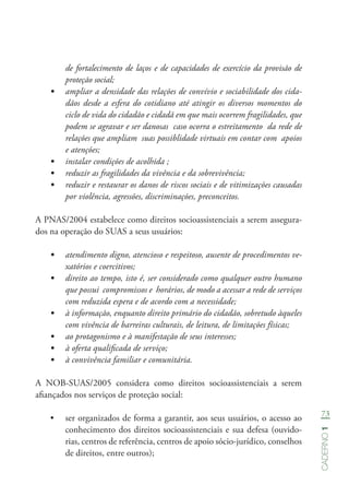 73
Caderno1
de fortalecimento de laços e de capacidades de exercício da provisão de
proteção social;
•	 ampliar a densidade das relações de convívio e sociabilidade dos cida-
dãos desde a esfera do cotidiano até atingir os diversos momentos do
ciclo de vida do cidadão e cidadã em que mais ocorrem fragilidades, que
podem se agravar e ser danosas caso ocorra o estreitamento da rede de
relações que ampliam suas possiblidade virtuais em contar com apoios
e atenções;
•	 instalar condições de acolhida ;
•	 reduzir as fragilidades da vivência e da sobrevivência;
•	 reduzir e restaurar os danos de riscos sociais e de vitimizações causadas
por violência, agressões, discriminações, preconceitos.
A PNAS/2004 estabelece como direitos socioassistenciais a serem assegura-
dos na operação do SUAS a seus usuários:
•	 atendimento digno, atencioso e respeitoso, ausente de procedimentos ve-
xatórios e coercitivos;
•	 direito ao tempo, isto é, ser considerado como qualquer outro humano
que possui compromissos e horários, de modo a acessar a rede de serviços
com reduzida espera e de acordo com a necessidade;
•	 à informação, enquanto direito primário do cidadão, sobretudo àqueles
com vivência de barreiras culturais, de leitura, de limitações físicas;
•	 ao protagonismo e à manifestação de seus interesses;
•	 à oferta qualificada de serviço;
•	 à convivência familiar e comunitária.
A NOB-SUAS/2005 considera como direitos socioassistenciais a serem
afiançados nos serviços de proteção social:
•	 ser organizados de forma a garantir, aos seus usuários, o acesso ao
conhecimento dos direitos socioassistenciais e sua defesa (ouvido-
rias, centros de referência, centros de apoio sócio-jurídico, conselhos
de direitos, entre outros);
 