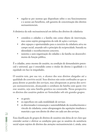74
capacitasuas
•	 regular-se por normas que disponham sobre o seu funcionamento
e o acesso aos benefícios, sob garantia de concretização dos direitos
socioassistenciais.
A dinâmica da rede socioassistencial em defesa dos direitos de cidadania:
•	 considera o cidadão e a família não como objeto de intervenção,
mas como sujeito protagonista da rede de ações e serviços;
•	 abre espaços e oportunidades para o exercício da cidadania ativa no
campo social, atuando sob o princípio da reciprocidade, baseada na
identidade e reconhecimento concreto;
•	 sustenta a auto-organização do cidadão e da família no desenvolvi-
mento da função pública.
É o cidadão, antes mesmo do usuário, na condição de demandatário poten-
cial e universal, que é entendido como o titular do direito à igualdade e à
equidade em face às iniquidades.
O usuário tem, por sua vez, o alcance dos seus direitos alargados até a
qualidade do convívio social. Seus direitos não estão confinados ao que se
passa dentre as paredes dos serviços, mas ultrapassam as portas dos servi-
ços socioassistenciais, alcançando o cotidiano da família com quem vive
esse usuário, seja uma família genética ou construída. Nessa perspectiva
os direitos dos usuários podem ser formulados sob três grandes grupos:
•	 os gerais;
•	 os específicos em cada modalidade de serviço;
•	 os direcionados à restauração e sustentabilidade do reconhecimento e
vínculo de cidadania, como ultrapassagem das aquisições imediatas e
materiais a que tem direito de obter em cada um dos serviços.
Essa classificação de grupos de direitos de usuários não deixa de ter claro que
entender aceitar e efetivar as condições para que os usuários da assistência
social sejam sujeitos de direitos das atenções socioassistenciais é, ainda, uma
 