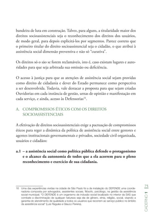 75
Caderno1
bandeira de luta em construção. Talvez, para alguns, a titularidade maior dos
direitos socioassistenciais seja o reconhecimento dos direitos dos usuários,
de modo geral, para depois explicitá-los por segmentos. Parece correto que
o primeiro titular do direito socioassistencial seja o cidadão, o que atribui à
assistência social dimensão preventiva e não só “curativa”.
Os direitos só o são se forem reclamáveis, isto é, caso existam lugares e auto-
ridades para que seja arbitrada sua omissão ou deficiência.
O acesso à justiça para que as atenções de assistência social sejam providas
como direito de cidadania e dever do Estado permanece como perspectiva
a ser desenvolvida. Todavia, vale destacar a proposta para que sejam criadas
Ouvidorias em cada instância de gestão, urnas de opinião e manifestação em
cada serviço, e ainda, acesso às Defensorias16
.
A.	 COMPROMISSOS ÉTICOS COM OS DIREITOS
SOCIOASSISTENCIAIS
A efetivação de direitos socioassistenciais exige a pactuação de compromissos
éticos para reger a dinâmica da política de assistência social entre gestores e
agentes institucionais governamentais e privados, sociedade civil organizada,
usuários e cidadãos:
a.1	 – a assistência social como política pública defende o protagonismo
e o alcance da autonomia de todos que a ela acorrem para o pleno
reconhecimento e exercício de sua cidadania.
16	 Uma das experiências vividas na cidade de São Paulo foi a de instalação do DEFENDE uma coorde-
nadoria composta por advogados, assistentes sociais, filósofo, psicólogo, na gestão da assistência
social municipal. “O DEFENDE é um organismo de inclusão social localizado no interior da SAS que
combate a discriminação de qualquer natureza seja ela de gênero, etnia, religião, social, visando a
garantia do atendimento de qualidade a todos os usuários que recorrem ao serviço público no âmbito
da assistência social” (Luís Regules e Glauco Pereira).
 