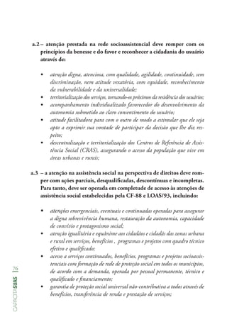 76
capacitasuas
a.2	– atenção prestada na rede socioassistencial deve romper com os
princípios da benesse e do favor e reconhecer a cidadania do usuário
através de:
•	 atenção digna, atenciosa, com qualidade, agilidade, continuidade, sem
discriminação, nem atitude vexatória, com equidade, reconhecimento
da vulnerabilidade e da universalidade;
•	 territorialização dos serviços, tornando-os próximos da residência dos usuários;
•	 acompanhamento individualizado favorecedor do desenvolvimento da
autonomia submetido ao claro consentimento do usuário;
•	 atitude facilitadora para com o outro de modo a estimular que ele seja
apto a exprimir sua vontade de participar da decisão que lhe diz res-
peito;
•	 descentralização e territorialização dos Centros de Referência de Assis-
tência Social (CRAS), assegurando o acesso da população que vive em
áreas urbanas e rurais;
a.3	 – a atenção na assistência social na perspectiva de direitos deve rom-
per com ações parciais, desqualificadas, descontínuas e incompletas.
Para tanto, deve ser operada em completude de acesso às atenções de
assistência social estabelecidas pela CF-88 e LOAS/93, incluindo:
•	 atenções emergenciais, eventuais e continuadas operadas para assegurar
a digna sobrevivência humana, restauração da autonomia, capacidade
de convívio e protagonismo social;
•	 atenção igualitária e equânime aos cidadãos e cidadãs das zonas urbana
e rural em serviços, benefícios , programas e projetos com quadro técnico
efetivo e qualificado;
•	 acesso a serviços continuados, benefícios, programas e projetos socioassis-
tenciais com formação de rede de proteção social em todos os municípios,
de acordo com a demanda, operada por pessoal permanente, técnico e
qualificado e financiamento;
•	 garantia de proteção social universal não-contributiva a todos através de
benefícios, transferência de renda e prestação de serviços;
 