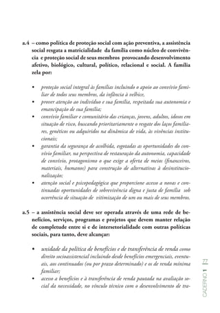 77
Caderno1
a.4	 – como política de proteção social com ação preventiva, a assistência
social resgata a matricialidade da família como núcleo de convivên-
cia e proteção social de seus membros provocando desenvolvimento
afetivo, biológico, cultural, político, relacional e social. A família
zela por:
•	 proteção social integral às famílias incluindo o apoio ao convívio fami-
liar de todos seus membros, da infância à velhice,
•	 prover atenção ao indivíduo e sua família, respeitada sua autonomia e
emancipação de sua família;
•	 convívio familiar e comunitário das crianças, jovens, adultos, idosos em
situação de risco, buscando prioritariamente o resgate dos laços familia-
res, genéticos ou adquiridos na dinâmica de vida, às vivências institu-
cionais;
•	 garantia da segurança de acolhida, esgotadas as oportunidades do con-
vívio familiar, na perspectiva de restauração da autonomia, capacidade
de convívio, protagonismo o que exige a oferta de meios (financeiros,
materiais, humanos) para construção de alternativas à desinstitucio-
nalização;
•	 atenção social e psicopedagógica que proporcione acesso a novas e con-
tinuadas oportunidades de sobrevivência digna e justa de família sob
ocorrência de situação de vitimização de um ou mais de seus membros.
a.5	– a assistência social deve ser operada através de uma rede de be-
nefícios, serviços, programas e projetos que devem manter relação
de completude entre si e de intersetorialidade com outras políticas
sociais, para tanto, deve alcançar:
•	 unidade da política de benefícios e de transferência de renda como
direito socioassistencial incluindo desde benefícios emergenciais, eventu-
ais, aos continuados (ou por prazo determinado) e os de renda mínima
familiar;
•	 acesso a benefícios e à transferência de renda pautada na avaliação so-
cial da necessidade, no vínculo técnico com o desenvolvimento de tra-
 