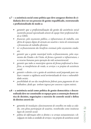 79
Caderno1
a.7	 – a assistência social como política que deve assegurar direitos de ci-
dadania deve ter seu processo de gestão requalificado, reestruturado
e profissionalizado de modo a:
•	 garantir que a profissionalização da gestão da assistência social
mantenha pessoal especializado através de equipe Inter profissional des-
de os CRAS;
•	 financiar, pelo orçamento público, a infraestrutura de trabalho, com
oferta de espaços dignos de atenção aos usuários e meios de comunicação
e ferramentas de trabalho eficientes;
•	 ter co-financiamento dos benefícios eventuais pelos orçamentos estadu-
ais;
•	 garantir que a gestão municipal tenha co-financiamento, pelos orça-
mentos dos Estados e da União, de forma a garantir a infraestrutura, e
os recursos humanos para operação da rede socioassistencial;
•	 garantir que todos os municípios operem de forma profissional os bene-
fícios, as transferências de renda, os serviços e os projetos de assistência
social;
•	 garantir o direito a ter a gestão de assistência social preparada para rea-
lizar e manter a vigilância social territorializada de riscos e vulnerabili-
dades sociais;
•	 possibilidade de uso das transferências federais para pagamento de tra-
balhadores ,desde que tenham ingresso por concurso e sejam estáveis.
a.8	– a assistência social como política de gestão democrática e descen-
tralizada deve ter constituído os espaços para a construção democrá-
tica de decisões, negociações e exercício do controle social e defesa
de direitos através de:
•	 garantia de instalação e funcionamento de conselhos em todas as cida-
des, com plena participação de usuários, reconhecidos como instâncias
legais do controle social;
•	 política de informação sobre os direitos e os serviços socioassistenciais e di-
vulgação em todas as unidades de serviços e nos projetos de assistência social;
 