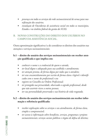 80
capacitasuas
•	 presença em todos os serviços da rede socioassistencial de urnas para ma-
nifestação dos usuários;
•	 instalação de Ouvidorias de assistência social em todos os municípios,
Estados e no âmbito federal da gestão do SUAS.
B.	 NOVAS CONSTRUÇÕES DO DIREITO DOS USUÁRIOS NO
CAMPO DA ASSISTÊNCIA SOCIAL.
Outra aproximação significativa é a de considerar os direitos dos usuários nas
atenções e serviços socioassistenciais:
b.1	– direito do usuário dos serviços socioassistenciais em receber aten-
ção qualificada o que implica em:
•	 conhecer o nome e a credencial de quem o atende;
•	 ter local digno e adequado para sua acolhida e atendimento;
•	 ter atenção pronta, de forma digna por todos que o atendem;
•	 ter seus encaminhamentos por escrito de forma clara e legível e identifi-
cados com o nome do profissional e seu
•	 registro no Conselho ou Ordem Profissional;
•	 ter protegida sua privacidade, observado o segredo profissional, desde
que não acarrete riscos a outras pessoas;
•	 ter sua personalidade preservada e sua história de vida resgatada.
b.2	– direito do usuário dos serviços socioassistenciais em receber infor-
mação e referência qualificada:
•	 receber explicações sobre os serviços e seu atendimento, de forma clara,
simples e compreensível;
•	 ter acesso à informação sobre benefícios, serviços, programas e projetos
socioassistenciais; serviços sociais públicos e órgãos de defesa de direitos;
 