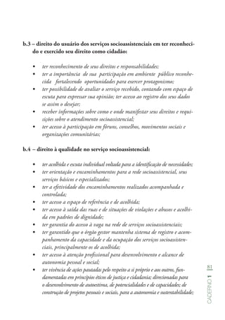 81
Caderno1
b.3 – direito do usuário dos serviços socioassistenciais em ter reconheci-
do e exercido seu direito como cidadão:
•	 ter reconhecimento de seus direitos e responsabilidades;
•	 ter a importância de sua participação em ambiente público reconhe-
cida fortalecendo oportunidades para exercer protagonismo;
•	 ter possibilidade de avaliar o serviço recebido, contando com espaço de
escuta para expressar sua opinião; ter acesso ao registro dos seus dados
se assim o desejar;
•	 receber informações sobre como e onde manifestar seus direitos e requi-
sições sobre o atendimento socioassistencial;
•	 ter acesso à participação em fóruns, conselhos, movimentos sociais e
organizações comunitárias;
b.4	– direito à qualidade no serviço socioassistencial:
•	 ter acolhida e escuta individual voltada para a identificação de necessidades;
•	 ter orientação e encaminhamentos para a rede socioassistencial, seus
serviços básicos e especializados;
•	 ter a efetividade dos encaminhamentos realizados acompanhada e
controlada;
•	 ter acesso a espaço de referência e de acolhida;
•	 ter acesso à saída das ruas e de situações de violações e abusos e acolhi-
da em padrões de dignidade;
•	 ter garantia do acesso à vaga na rede de serviços socioassistenciais;
•	 ter garantido que o órgão gestor mantenha sistema de registro e acom-
panhamento da capacidade e da ocupação dos serviços socioassisten-
ciais, principalmente os de acolhida;
•	 ter acesso à atenção profissional para desenvolvimento e alcance de
autonomia pessoal e social;
•	 ter vivência de ações pautadas pelo respeito a si próprio e aos outros, fun-
damentadas em princípios éticos de justiça e cidadania; direcionadas para
o desenvolvimento de autoestima, de potencialidades e de capacidades; de
construção de projetos pessoais e sociais, para a autonomia e sustentabilidade;
 
