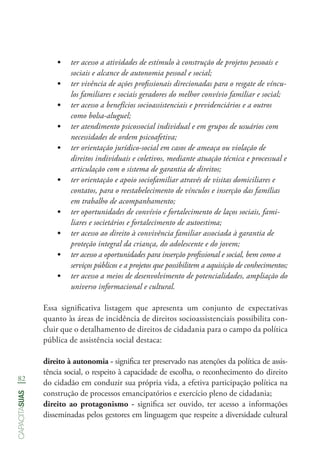 82
capacitasuas
•	 ter acesso a atividades de estímulo à construção de projetos pessoais e
sociais e alcance de autonomia pessoal e social;
•	 ter vivência de ações profissionais direcionadas para o resgate de víncu-
los familiares e sociais geradores do melhor convívio familiar e social;
•	 ter acesso a benefícios socioassistenciais e previdenciários e a outros
como bolsa-aluguel;
•	 ter atendimento psicossocial individual e em grupos de usuários com
necessidades de ordem psicoafetiva;
•	 ter orientação jurídico-social em casos de ameaça ou violação de
direitos individuais e coletivos, mediante atuação técnica e processual e
articulação com o sistema de garantia de direitos;
•	 ter orientação e apoio sociofamiliar através de visitas domiciliares e
contatos, para o reestabelecimento de vínculos e inserção das famílias
em trabalho de acompanhamento;
•	 ter oportunidades de convívio e fortalecimento de laços sociais, fami-
liares e societários e fortalecimento de autoestima;
•	 ter acesso ao direito à convivência familiar associada à garantia de
proteção integral da criança, do adolescente e do jovem;
•	 ter acesso a oportunidades para inserção profissional e social, bem como a
serviços públicos e a projetos que possibilitem a aquisição de conhecimentos;
•	 ter acesso a meios de desenvolvimento de potencialidades, ampliação do
universo informacional e cultural.
Essa significativa listagem que apresenta um conjunto de expectativas
quanto às áreas de incidência de direitos socioassistenciais possibilita con-
cluir que o detalhamento de direitos de cidadania para o campo da política
pública de assistência social destaca:
direito à autonomia - significa ter preservado nas atenções da política de assis-
tência social, o respeito à capacidade de escolha, o reconhecimento do direito
do cidadão em conduzir sua própria vida, a efetiva participação política na
construção de processos emancipatórios e exercício pleno de cidadania;
direito ao protagonismo - significa ser ouvido, ter acesso a informações
disseminadas pelos gestores em linguagem que respeite a diversidade cultural
 