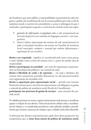 83
Caderno1
dos brasileiros; que torne pública a responsabilidade orçamentária de cada ente
gestor, a política de transferência de uso de recursos públicos por toda a rede de
assistência social; o exercício do contraditório; o acesso à arbitragem do que é
reclamado; a participação na gestão e o exercício do controle social; isto supõe:
•	 garantia de informações à população sobre a rede socioassistencial nos
três níveis de governo com conteúdo em linguagem acessível e com trans-
parência;
•	 direito à efetiva representação dos usuários da rede socioassistencial em
todos os municípios brasileiros com assento em Conselhos de Assistência
Social municipais, estaduais e nacional que tenham infraestrutura e
capacitação de seus membros;
direito a ser respeitado - significa ser reconhecido pelo outro como pessoa
e como cidadão como se fosse ele mesmo, isto é, a partir de atitude ética de
reciprocidade;
direito à participação na sociedade - por meio de organizações representa-
tivas na formulação das políticas e no controle da ação;
direito à liberdade de credo e de expressão - em toda a dinâmica dos
serviços sócio assistenciais prestados diretamente ou sob parceria/convênio
com organizações da sociedade civil;
direito à capacitação para representação social - provida com recursos
financeiros estatais para o exercício da representação e da delegação na gestão
e controle da política de assistência social (Escola de Conselheiros);
participação nos processos de gestão de serviços - para exercício do con-
trole social.
Os cidadãos precisam ter acesso a espaços institucionais onde possam se manifestar
quanto à violação de seus direitos. Nesses locais devem arbitrar sobre a manifesta-
ção da violação e, se consideradas procedentes, serão adotadas medidas e procedi-
mentos que retratem o processo de violação a que o cidadão tenha sido submetido.
A efetivação dos direitos socioassistenciais supõe fazer dessa perspectiva um
compromisso que se torne força motriz da política de assistência social,
 